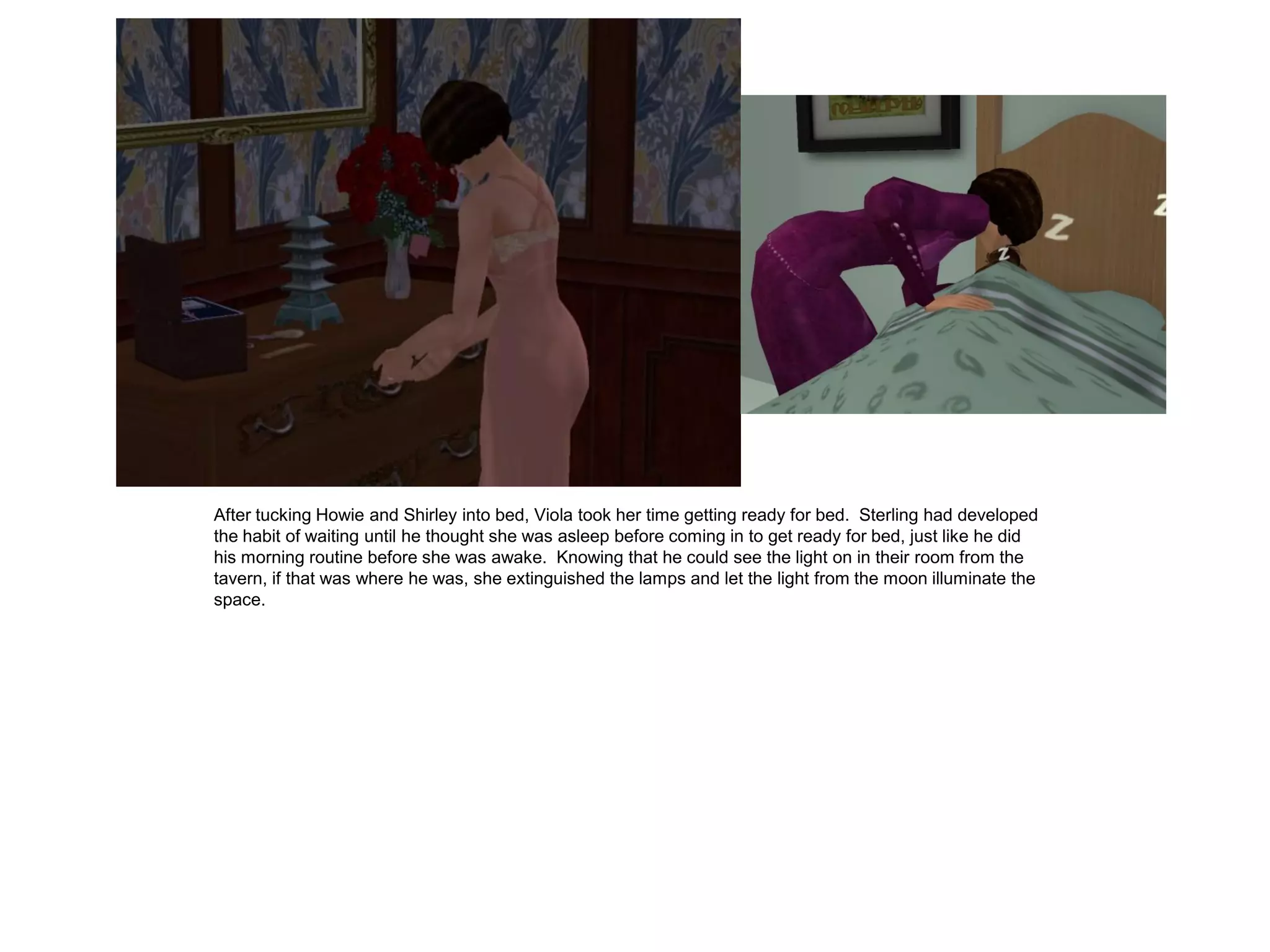 After tucking Howie and Shirley into bed, Viola took her time getting ready for bed. Sterling had developed
the habit of waiting until he thought she was asleep before coming in to get ready for bed, just like he did
his morning routine before she was awake. Knowing that he could see the light on in their room from the
tavern, if that was where he was, she extinguished the lamps and let the light from the moon illuminate the
space.
 