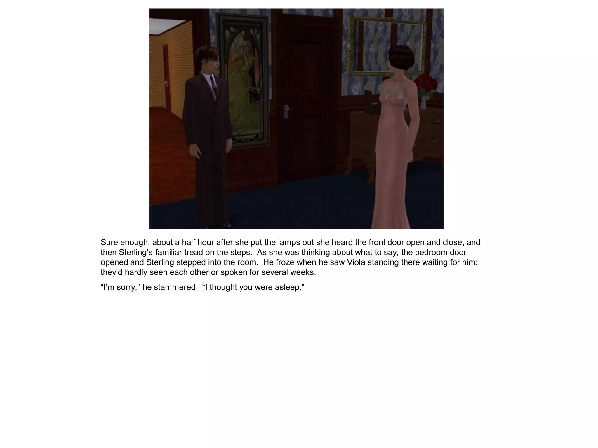 Sure enough, about a half hour after she put the lamps out she heard the front door open and close, and
then Sterling’s familiar tread on the steps. As she was thinking about what to say, the bedroom door
opened and Sterling stepped into the room. He froze when he saw Viola standing there waiting for him;
they’d hardly seen each other or spoken for several weeks.
“I’m sorry,” he stammered. “I thought you were asleep.”
 