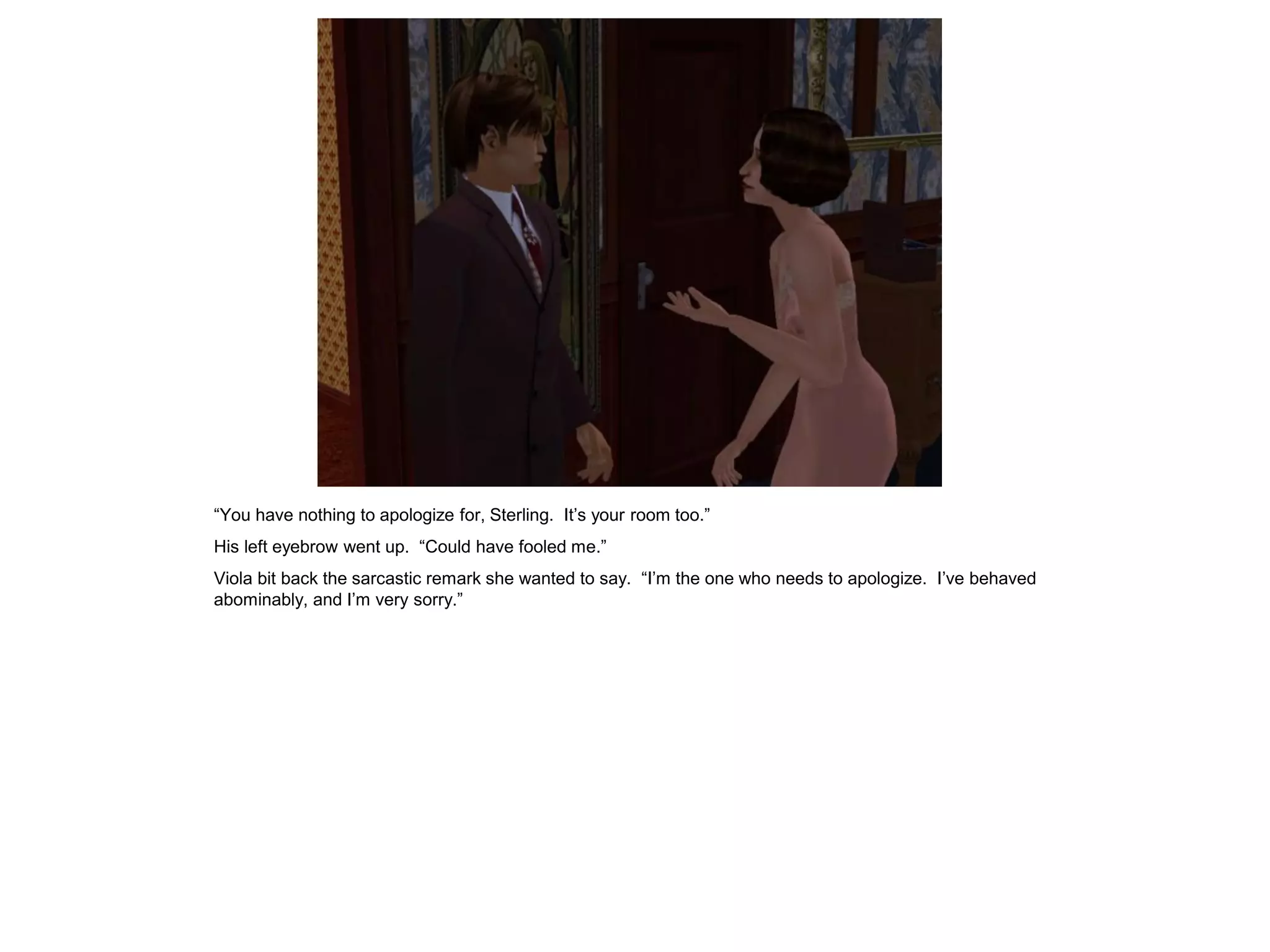 “You have nothing to apologize for, Sterling. It’s your room too.”
His left eyebrow went up. “Could have fooled me.”
Viola bit back the sarcastic remark she wanted to say. “I’m the one who needs to apologize. I’ve behaved
abominably, and I’m very sorry.”
 