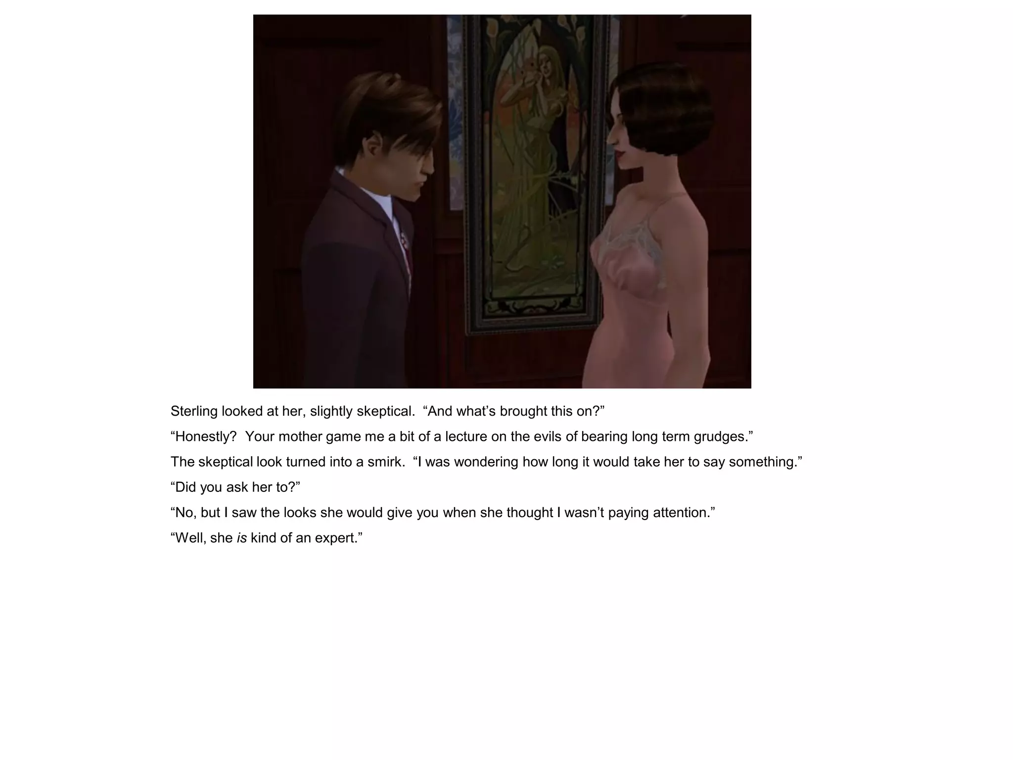 Sterling looked at her, slightly skeptical. “And what’s brought this on?”
“Honestly? Your mother game me a bit of a lecture on the evils of bearing long term grudges.”
The skeptical look turned into a smirk. “I was wondering how long it would take her to say something.”
“Did you ask her to?”
“No, but I saw the looks she would give you when she thought I wasn’t paying attention.”
“Well, she is kind of an expert.”
 