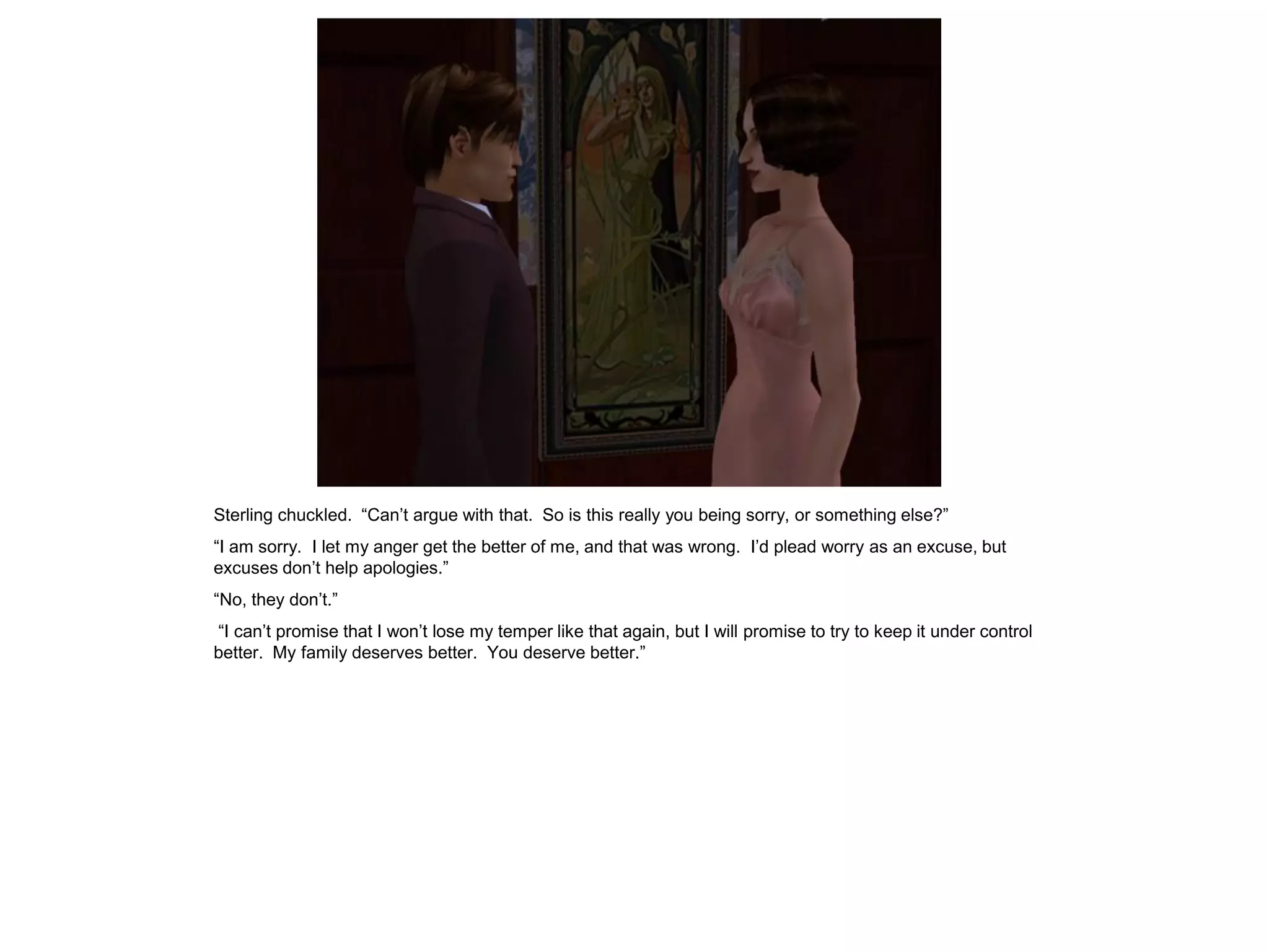 Sterling chuckled. “Can’t argue with that. So is this really you being sorry, or something else?”
“I am sorry. I let my anger get the better of me, and that was wrong. I’d plead worry as an excuse, but
excuses don’t help apologies.”
“No, they don’t.”
“I can’t promise that I won’t lose my temper like that again, but I will promise to try to keep it under control
better. My family deserves better. You deserve better.”
 