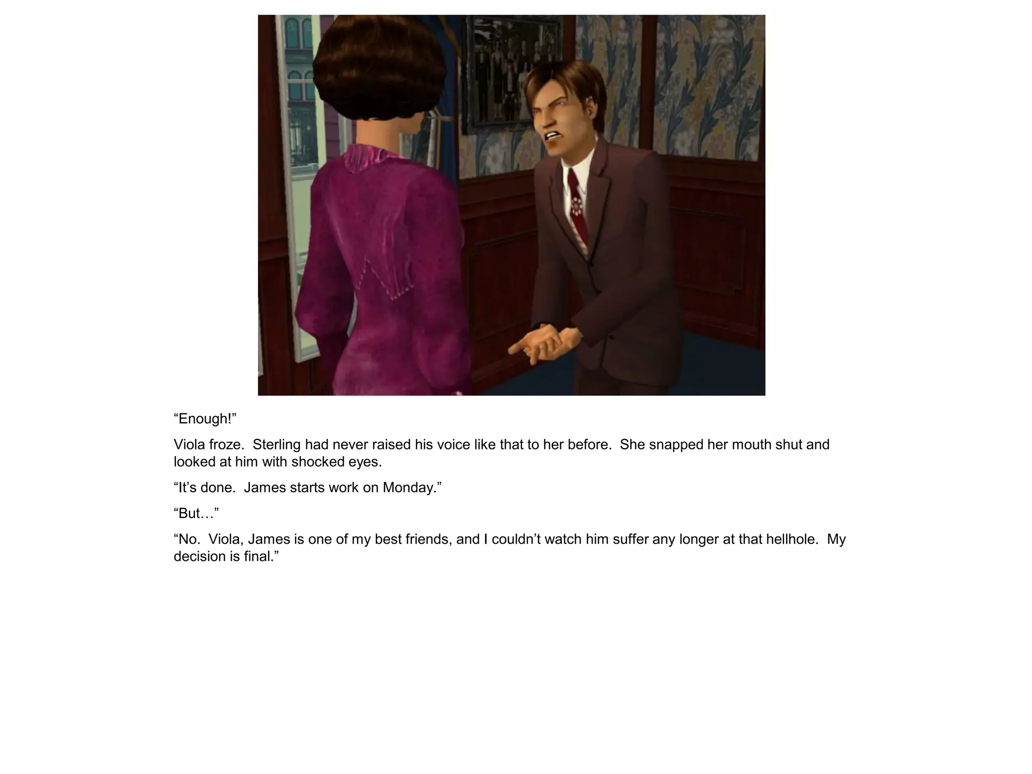 “Enough!”
Viola froze. Sterling had never raised his voice like that to her before. She snapped her mouth shut and
looked at him with shocked eyes.
“It’s done. James starts work on Monday.”
“But…”
“No. Viola, James is one of my best friends, and I couldn’t watch him suffer any longer at that hellhole. My
decision is final.”
 