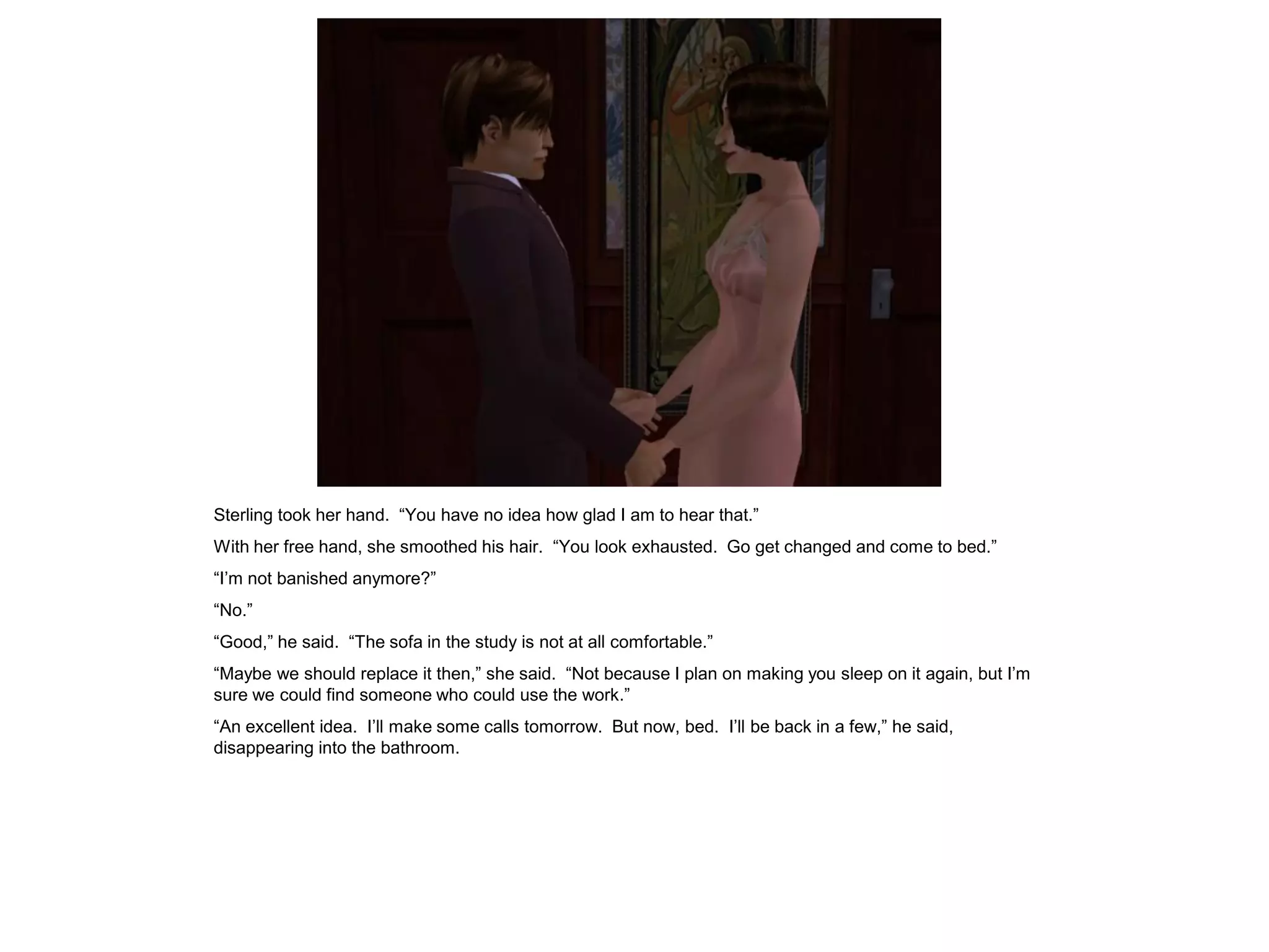 Sterling took her hand. “You have no idea how glad I am to hear that.”
With her free hand, she smoothed his hair. “You look exhausted. Go get changed and come to bed.”
“I’m not banished anymore?”
“No.”
“Good,” he said. “The sofa in the study is not at all comfortable.”
“Maybe we should replace it then,” she said. “Not because I plan on making you sleep on it again, but I’m
sure we could find someone who could use the work.”
“An excellent idea. I’ll make some calls tomorrow. But now, bed. I’ll be back in a few,” he said,
disappearing into the bathroom.
 
