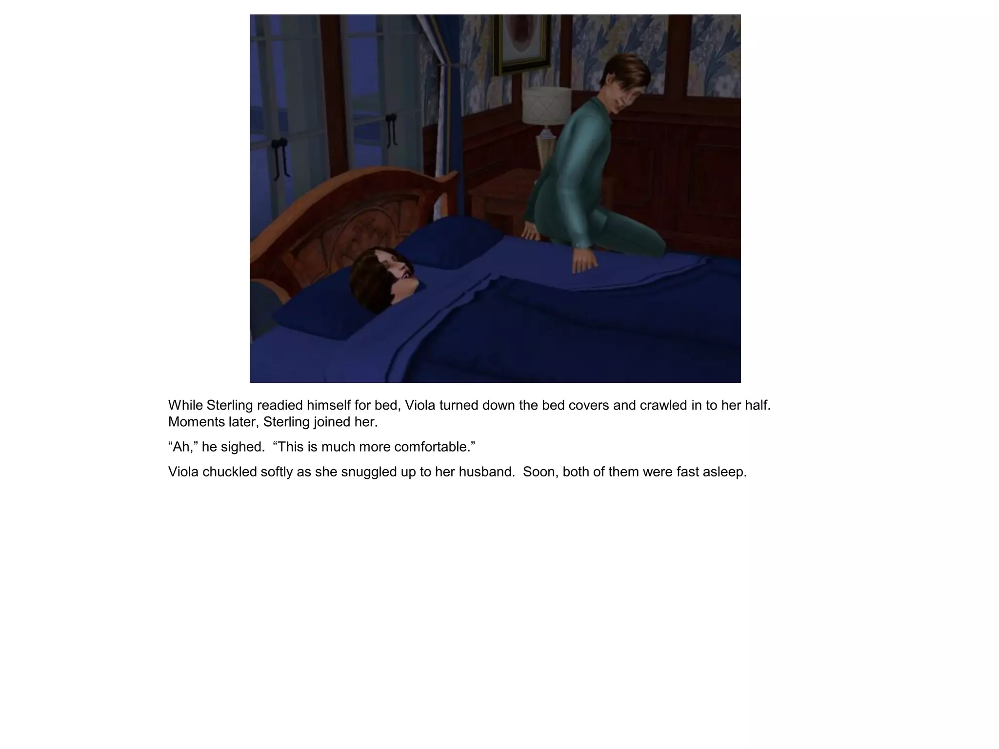 While Sterling readied himself for bed, Viola turned down the bed covers and crawled in to her half.
Moments later, Sterling joined her.
“Ah,” he sighed. “This is much more comfortable.”
Viola chuckled softly as she snuggled up to her husband. Soon, both of them were fast asleep.
 