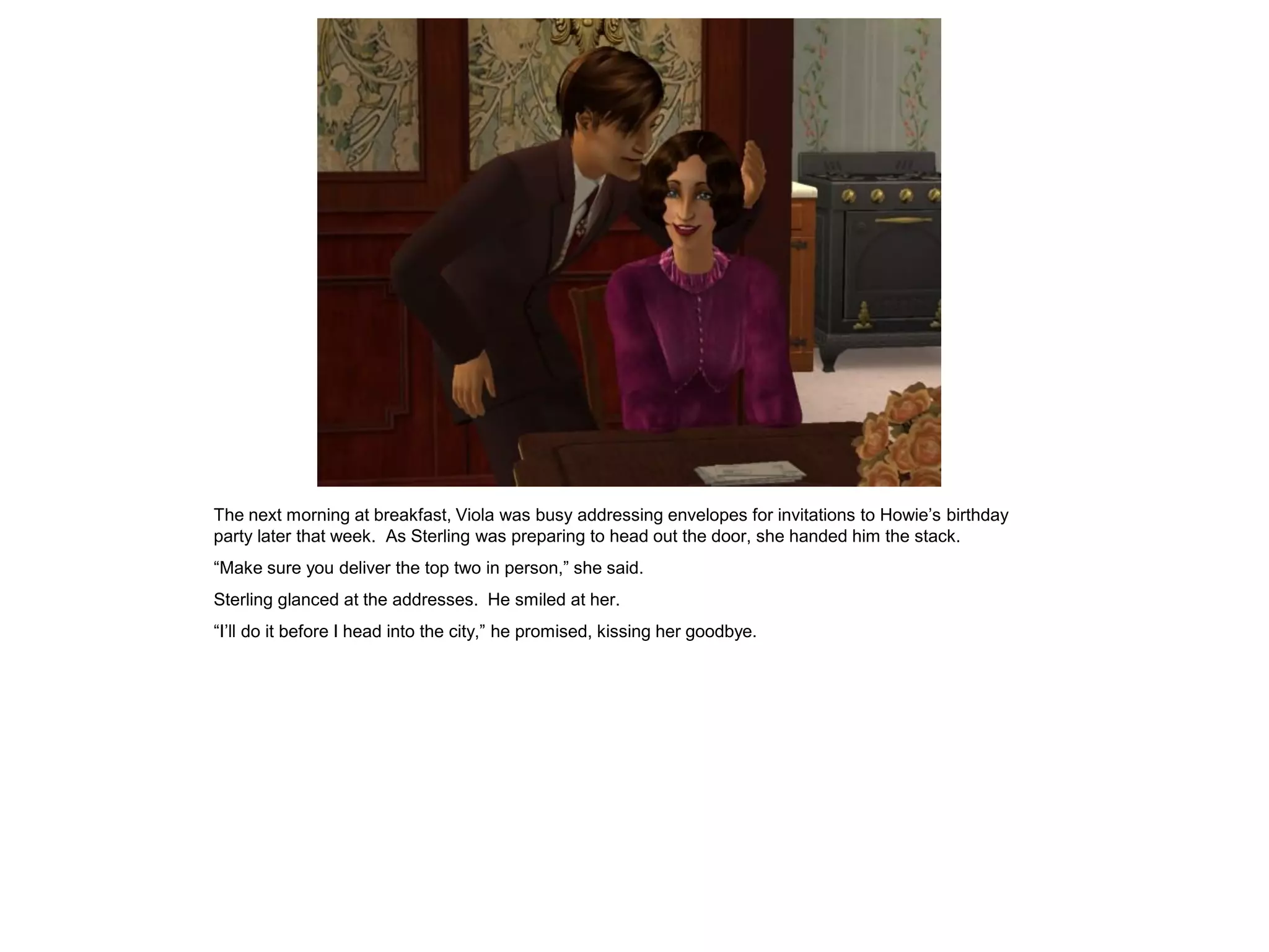The next morning at breakfast, Viola was busy addressing envelopes for invitations to Howie’s birthday
party later that week. As Sterling was preparing to head out the door, she handed him the stack.
“Make sure you deliver the top two in person,” she said.
Sterling glanced at the addresses. He smiled at her.
“I’ll do it before I head into the city,” he promised, kissing her goodbye.
 