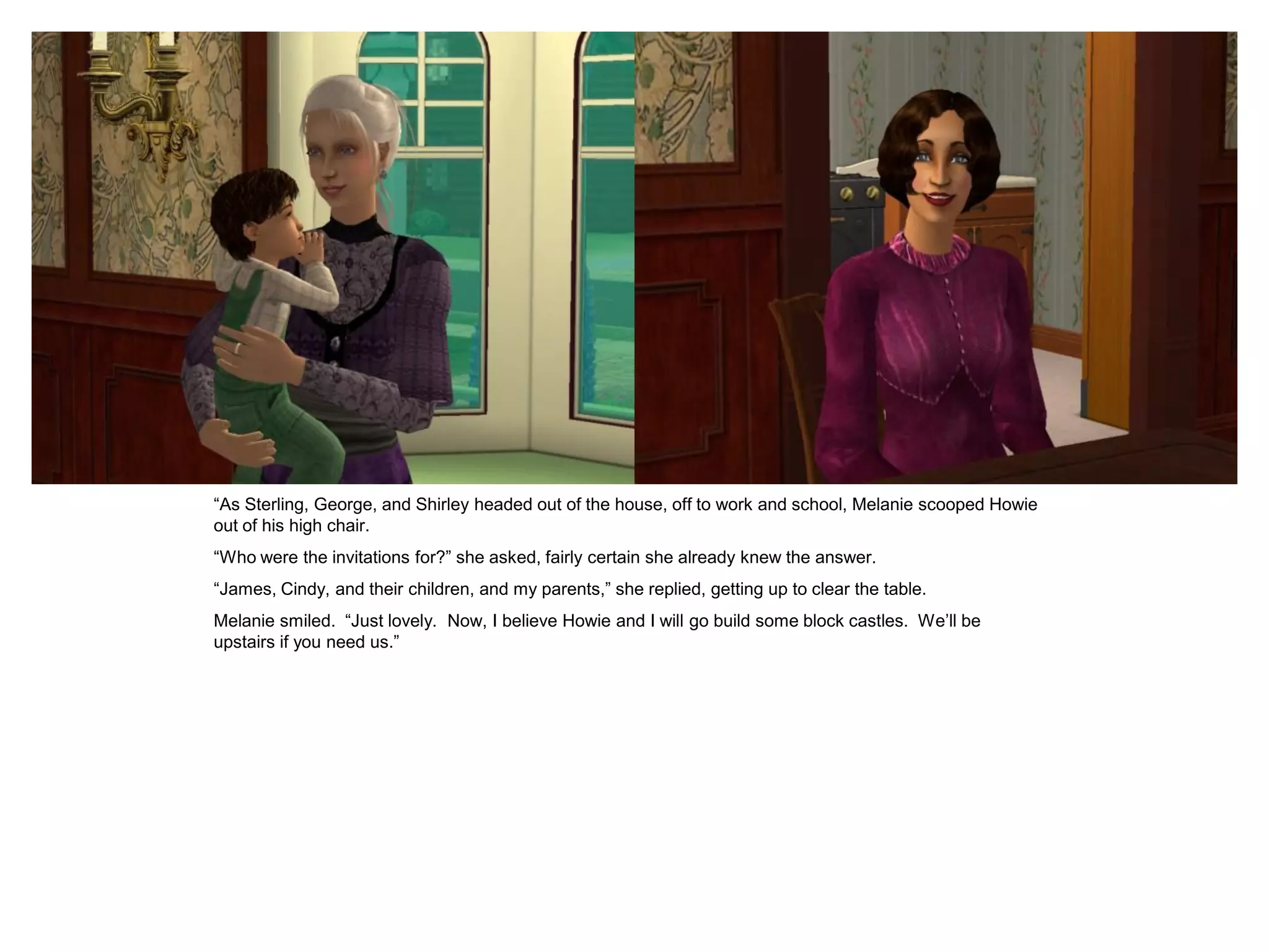 “As Sterling, George, and Shirley headed out of the house, off to work and school, Melanie scooped Howie
out of his high chair.
“Who were the invitations for?” she asked, fairly certain she already knew the answer.
“James, Cindy, and their children, and my parents,” she replied, getting up to clear the table.
Melanie smiled. “Just lovely. Now, I believe Howie and I will go build some block castles. We’ll be
upstairs if you need us.”
 