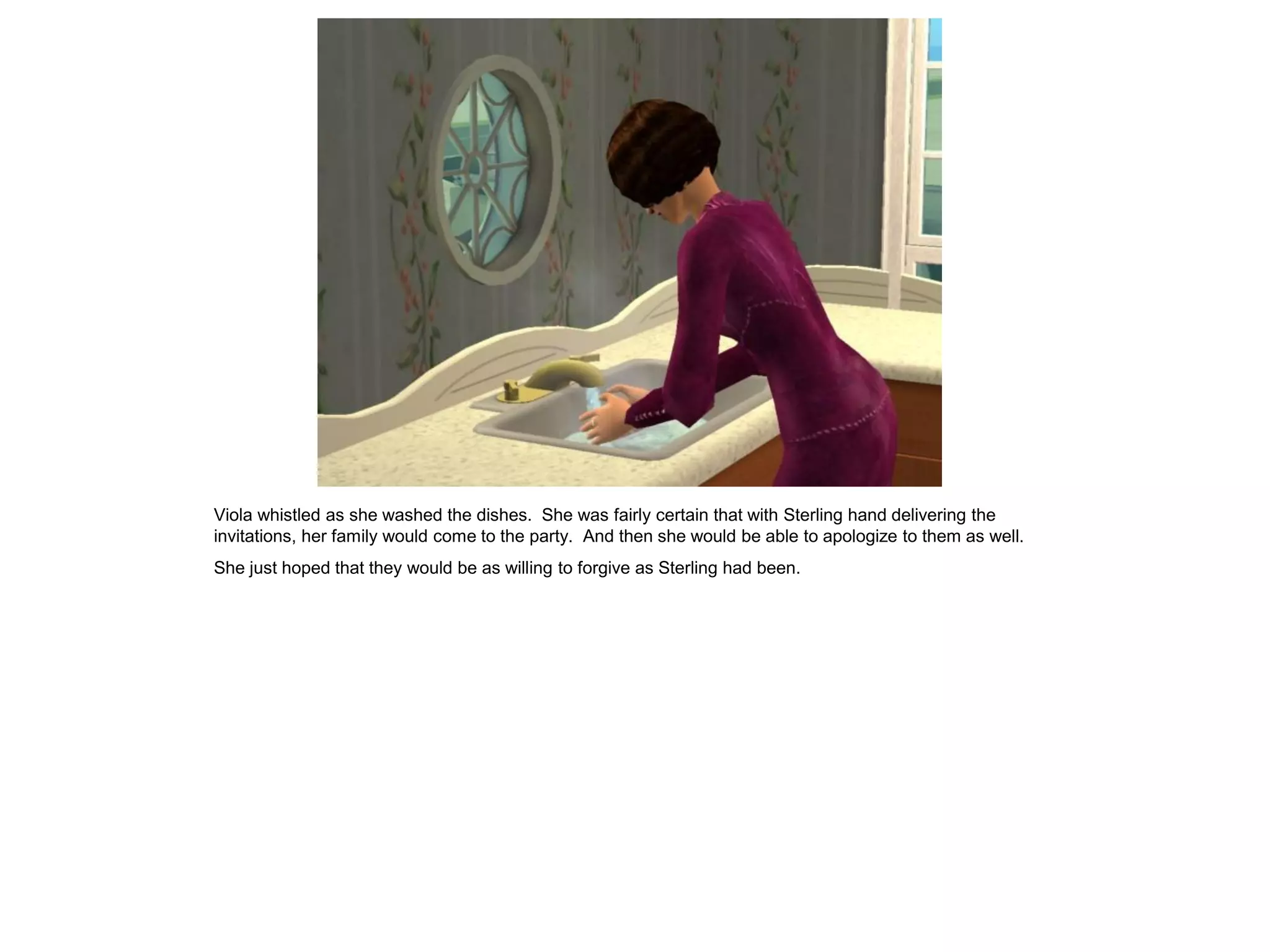 Viola whistled as she washed the dishes. She was fairly certain that with Sterling hand delivering the
invitations, her family would come to the party. And then she would be able to apologize to them as well.
She just hoped that they would be as willing to forgive as Sterling had been.
 