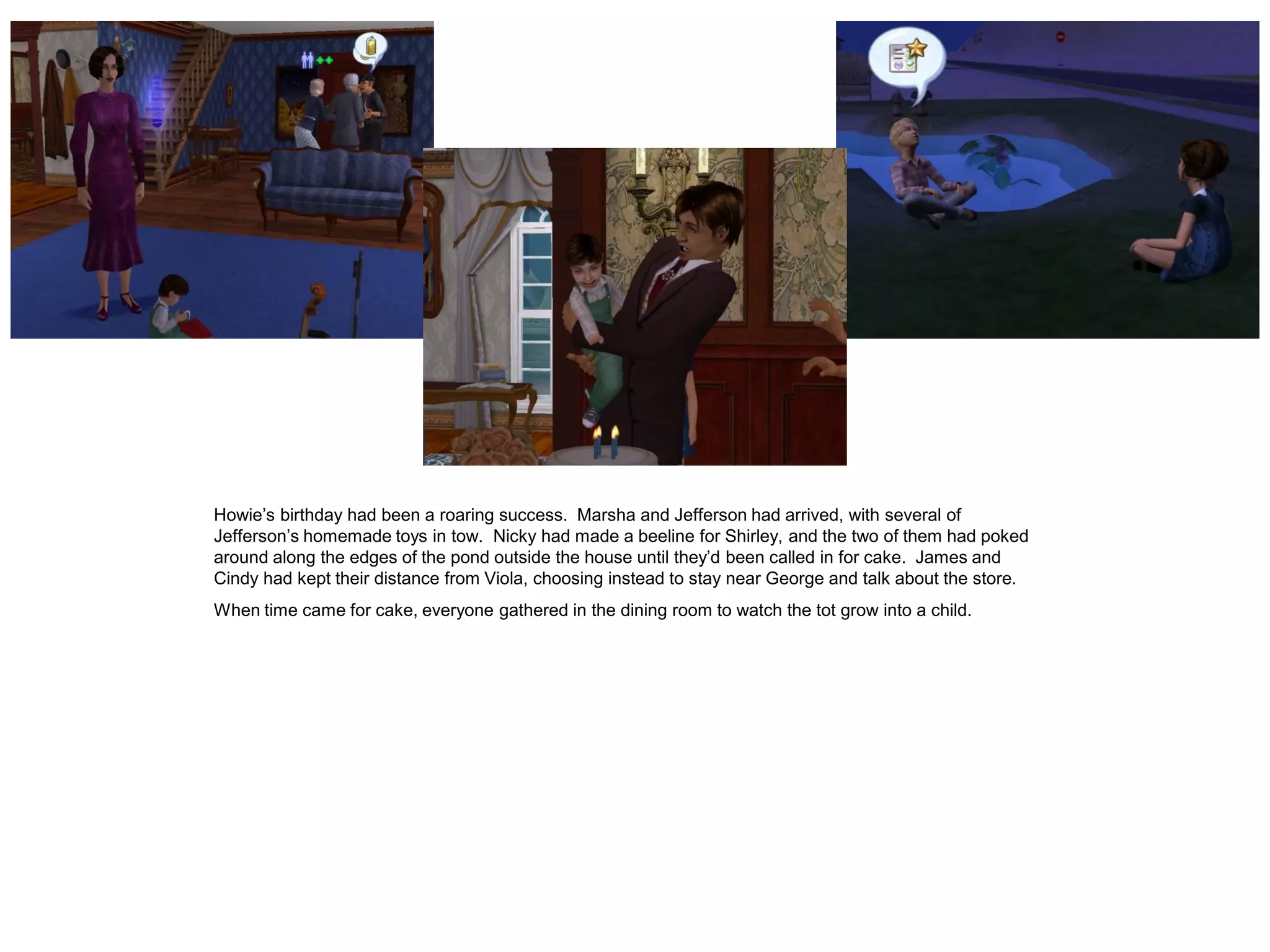 Howie’s birthday had been a roaring success. Marsha and Jefferson had arrived, with several of
Jefferson’s homemade toys in tow. Nicky had made a beeline for Shirley, and the two of them had poked
around along the edges of the pond outside the house until they’d been called in for cake. James and
Cindy had kept their distance from Viola, choosing instead to stay near George and talk about the store.
When time came for cake, everyone gathered in the dining room to watch the tot grow into a child.
 