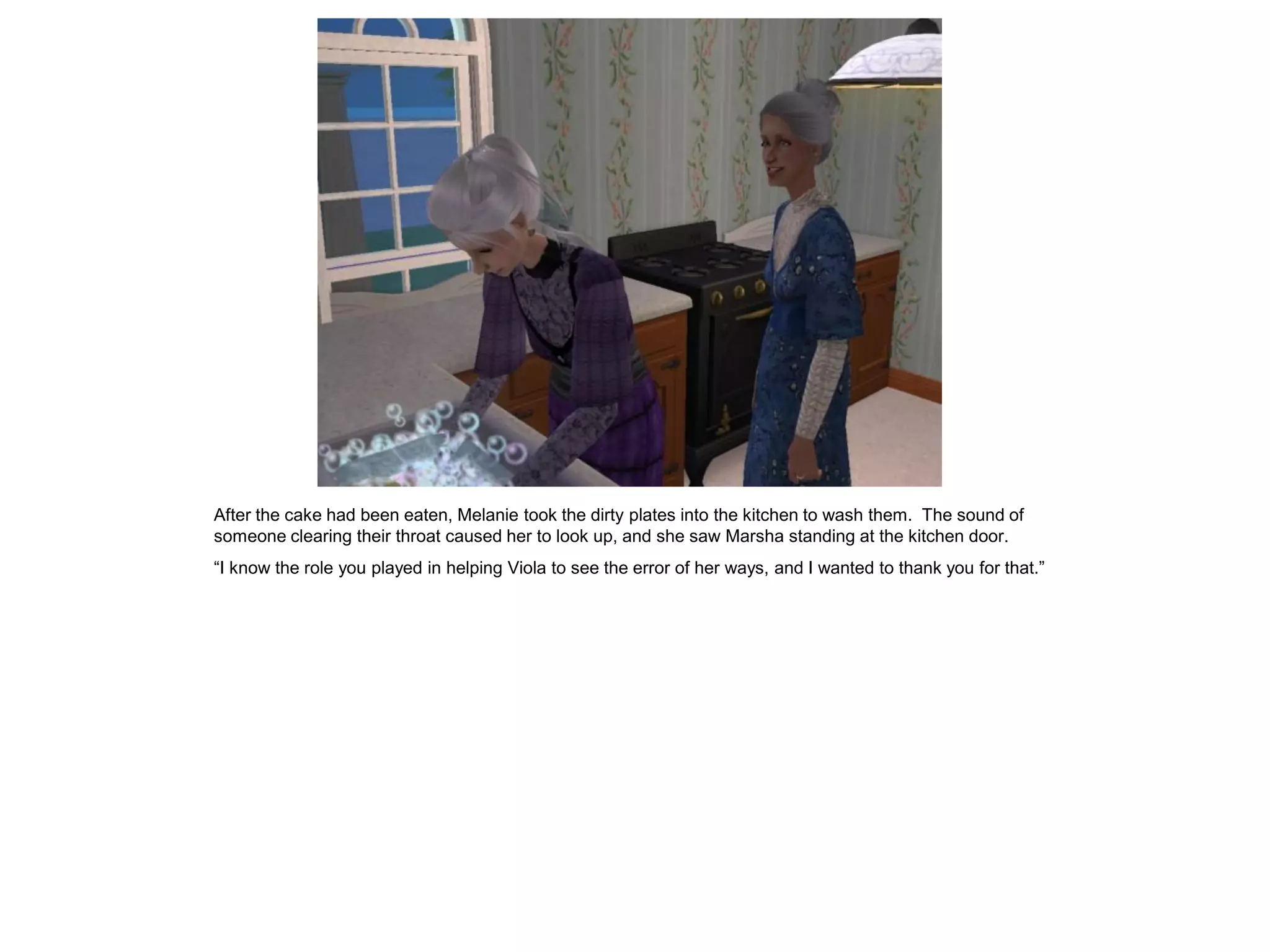 After the cake had been eaten, Melanie took the dirty plates into the kitchen to wash them. The sound of
someone clearing their throat caused her to look up, and she saw Marsha standing at the kitchen door.
“I know the role you played in helping Viola to see the error of her ways, and I wanted to thank you for that.”
 