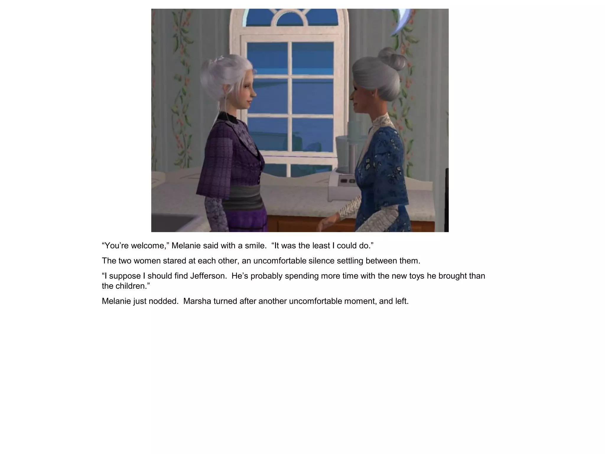 “You’re welcome,” Melanie said with a smile. “It was the least I could do.”
The two women stared at each other, an uncomfortable silence settling between them.
“I suppose I should find Jefferson. He’s probably spending more time with the new toys he brought than
the children.”
Melanie just nodded. Marsha turned after another uncomfortable moment, and left.
 
