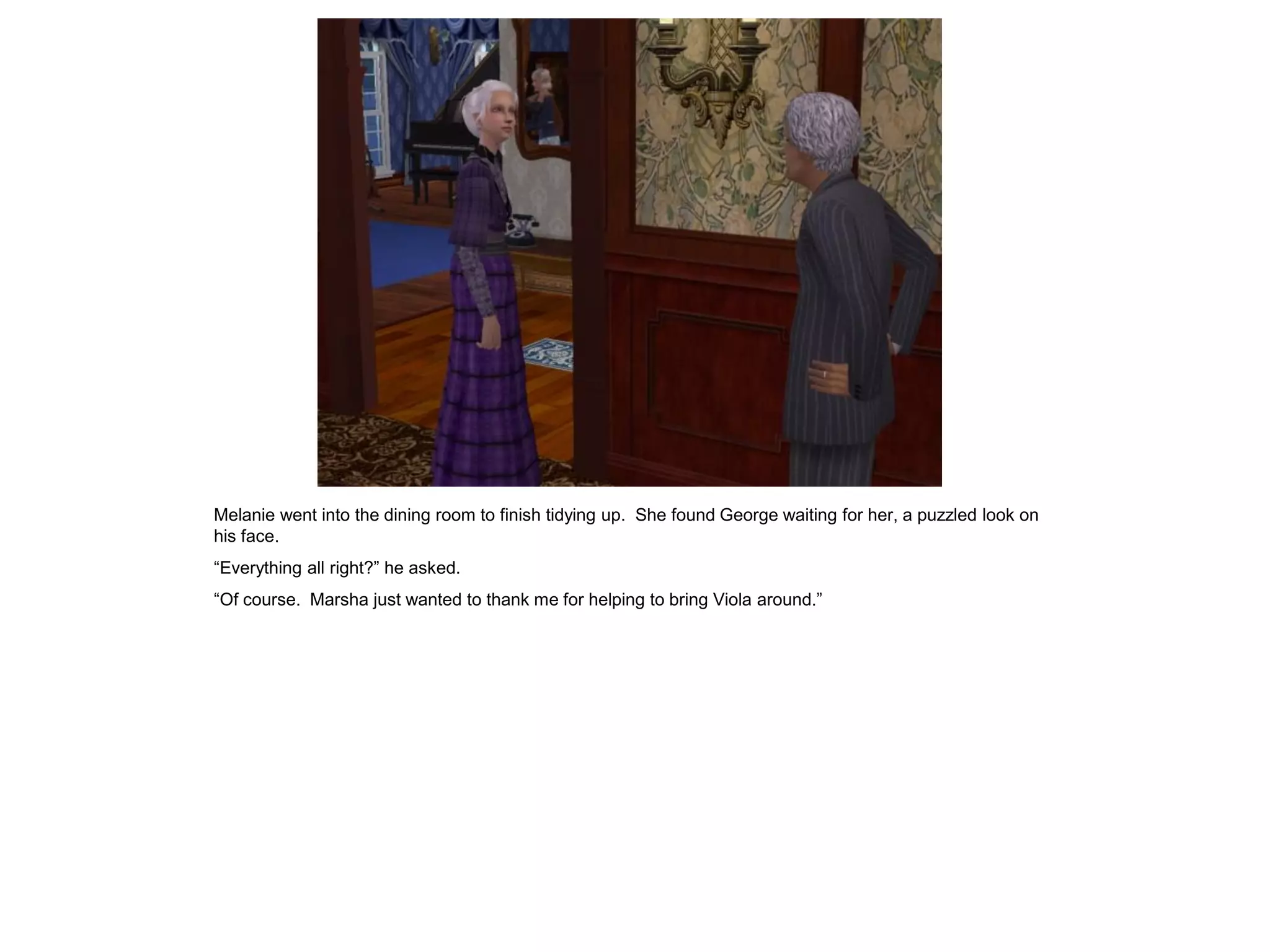 Melanie went into the dining room to finish tidying up. She found George waiting for her, a puzzled look on
his face.
“Everything all right?” he asked.
“Of course. Marsha just wanted to thank me for helping to bring Viola around.”
 