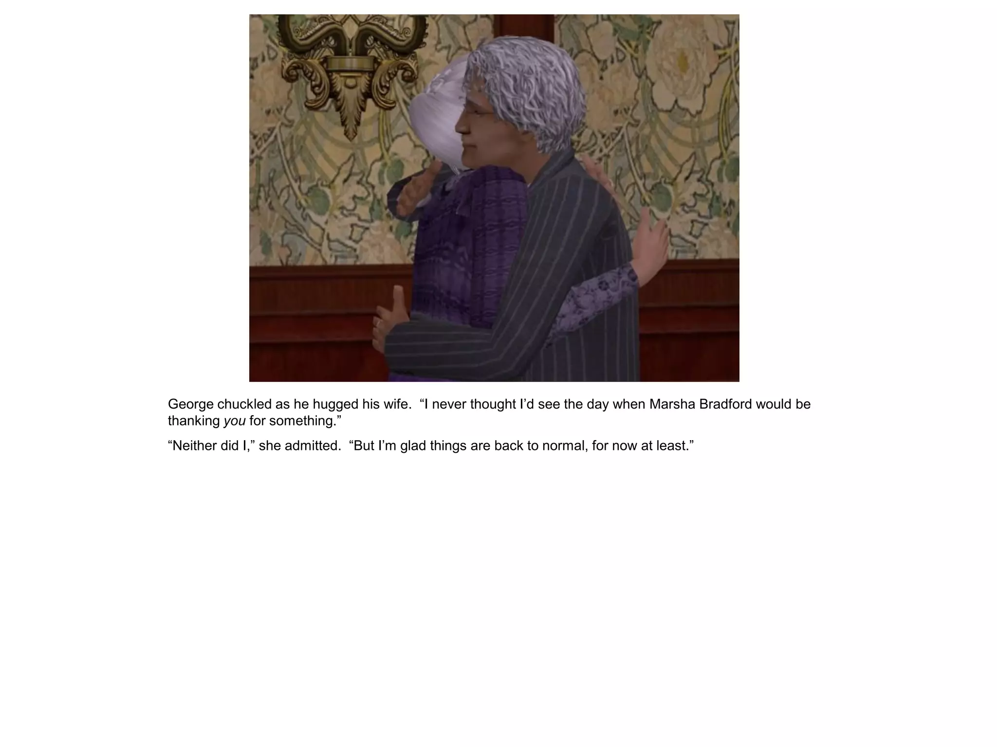 George chuckled as he hugged his wife. “I never thought I’d see the day when Marsha Bradford would be
thanking you for something.”
“Neither did I,” she admitted. “But I’m glad things are back to normal, for now at least.”
 