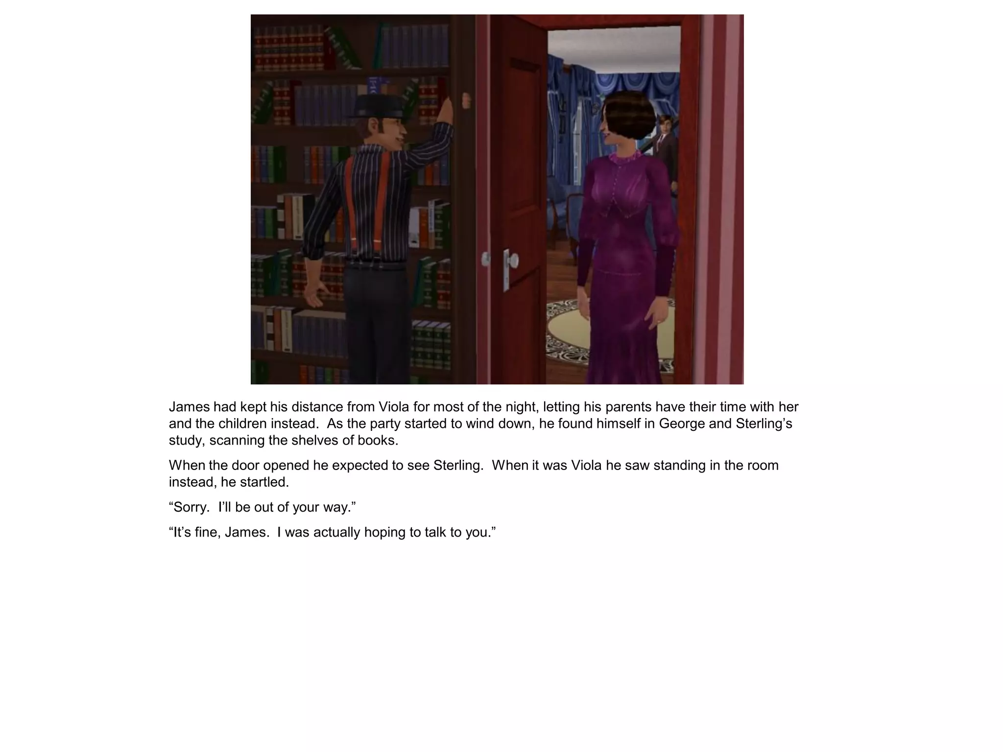 James had kept his distance from Viola for most of the night, letting his parents have their time with her
and the children instead. As the party started to wind down, he found himself in George and Sterling’s
study, scanning the shelves of books.
When the door opened he expected to see Sterling. When it was Viola he saw standing in the room
instead, he startled.
“Sorry. I’ll be out of your way.”
“It’s fine, James. I was actually hoping to talk to you.”
 