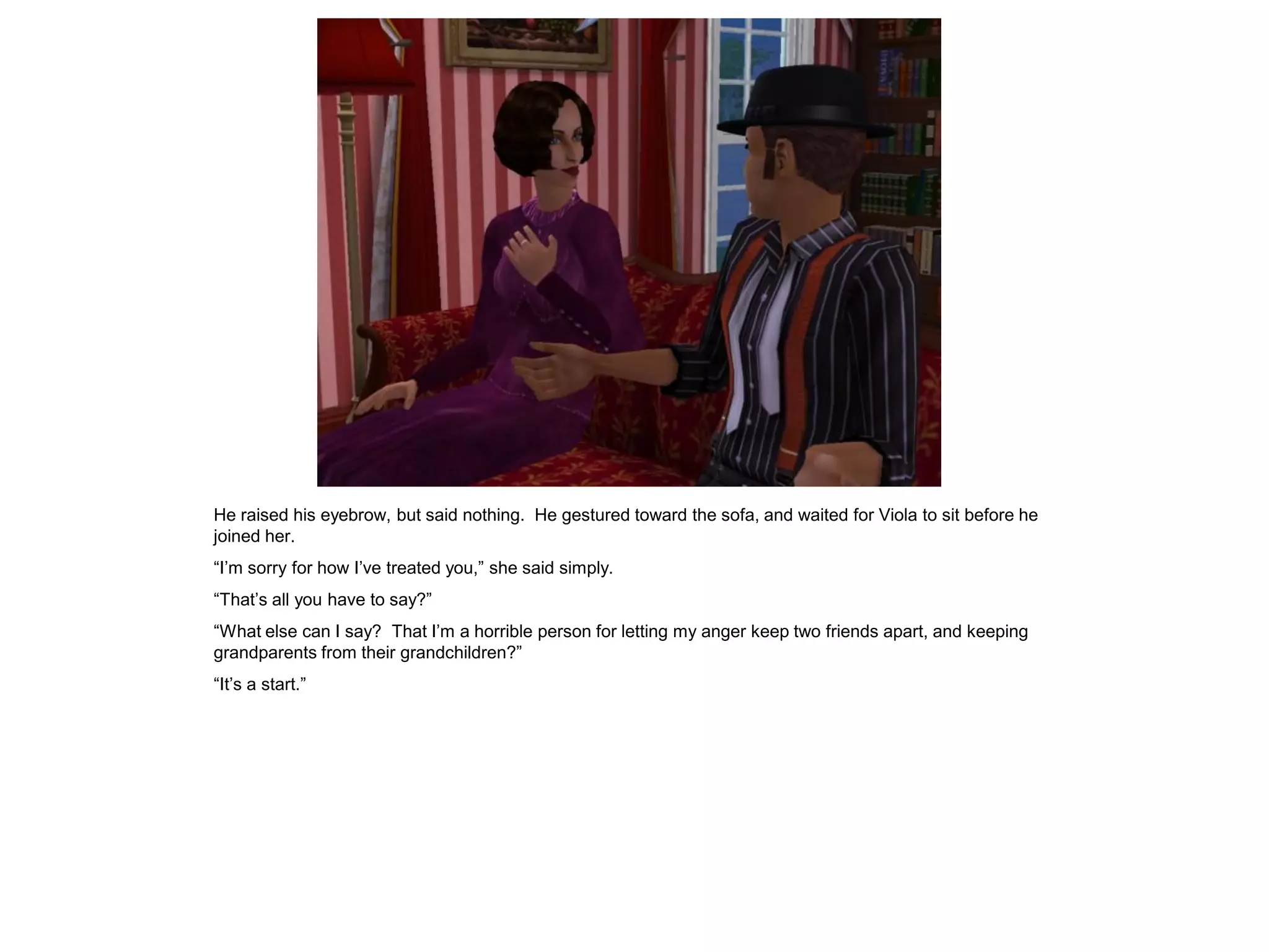 He raised his eyebrow, but said nothing. He gestured toward the sofa, and waited for Viola to sit before he
joined her.
“I’m sorry for how I’ve treated you,” she said simply.
“That’s all you have to say?”
“What else can I say? That I’m a horrible person for letting my anger keep two friends apart, and keeping
grandparents from their grandchildren?”
“It’s a start.”
 