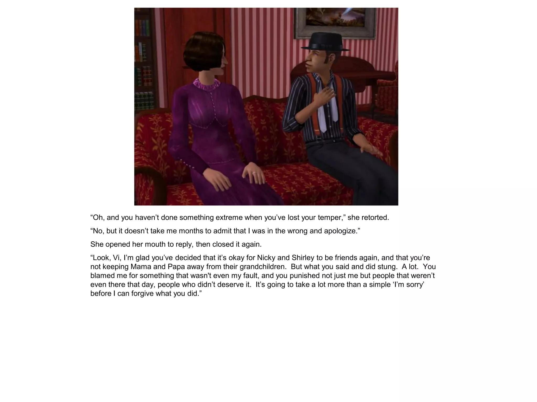 “Oh, and you haven’t done something extreme when you’ve lost your temper,” she retorted.
“No, but it doesn’t take me months to admit that I was in the wrong and apologize.”
She opened her mouth to reply, then closed it again.
“Look, Vi, I’m glad you’ve decided that it’s okay for Nicky and Shirley to be friends again, and that you’re
not keeping Mama and Papa away from their grandchildren. But what you said and did stung. A lot. You
blamed me for something that wasn't even my fault, and you punished not just me but people that weren’t
even there that day, people who didn’t deserve it. It’s going to take a lot more than a simple ‘I’m sorry’
before I can forgive what you did.”
 