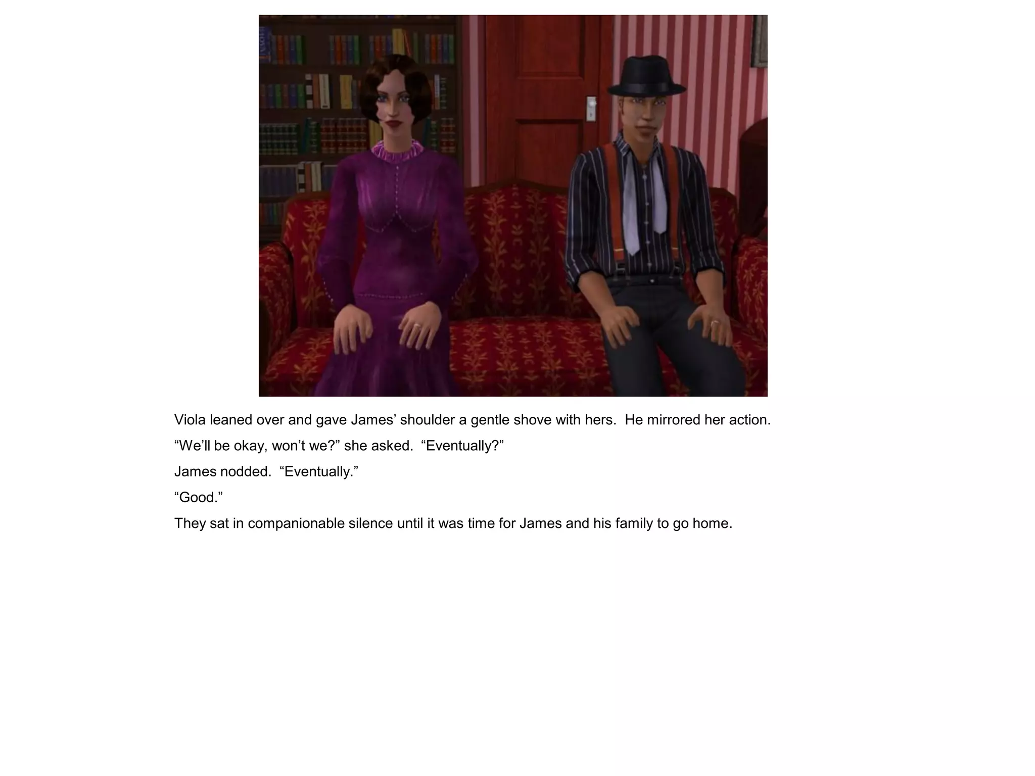 Viola leaned over and gave James’ shoulder a gentle shove with hers. He mirrored her action.
“We’ll be okay, won’t we?” she asked. “Eventually?”
James nodded. “Eventually.”
“Good.”
They sat in companionable silence until it was time for James and his family to go home.
 