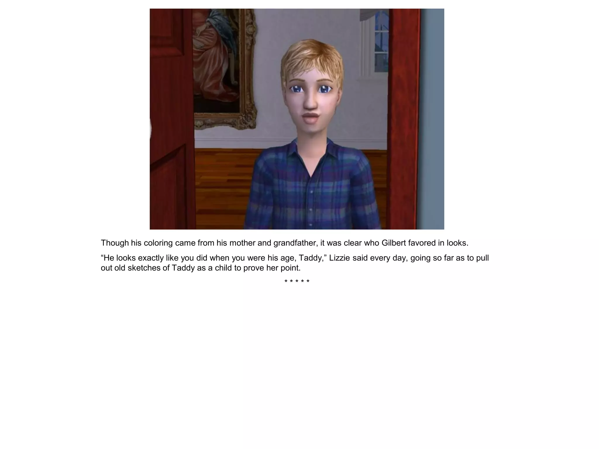 Though his coloring came from his mother and grandfather, it was clear who Gilbert favored in looks.
“He looks exactly like you did when you were his age, Taddy,” Lizzie said every day, going so far as to pull
out old sketches of Taddy as a child to prove her point.
                                                   *****
 