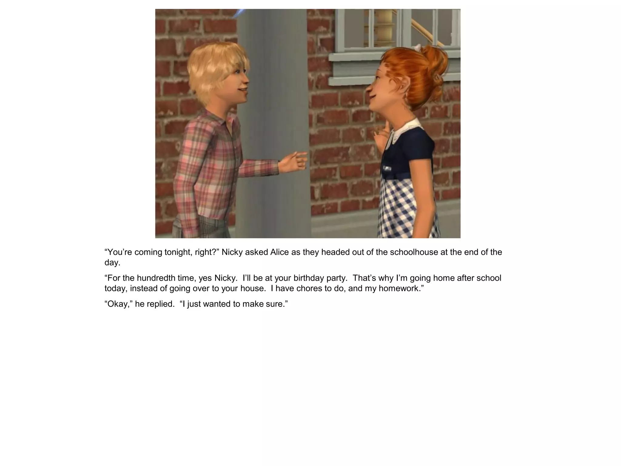 “You’re coming tonight, right?” Nicky asked Alice as they headed out of the schoolhouse at the end of the
day.
“For the hundredth time, yes Nicky. I’ll be at your birthday party. That’s why I’m going home after school
today, instead of going over to your house. I have chores to do, and my homework.”
“Okay,” he replied. “I just wanted to make sure.”
 