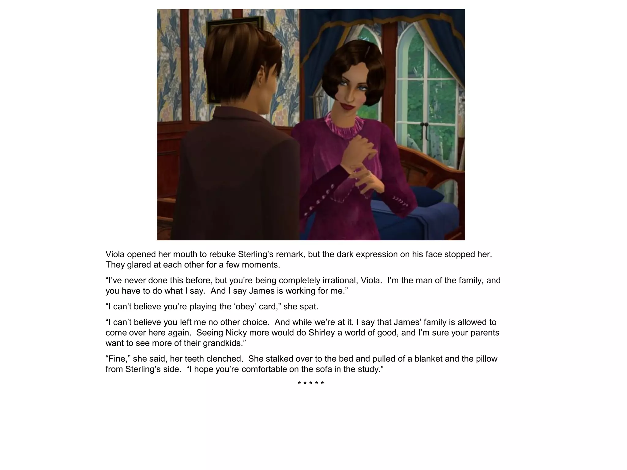 Viola opened her mouth to rebuke Sterling’s remark, but the dark expression on his face stopped her.
They glared at each other for a few moments.
“I’ve never done this before, but you’re being completely irrational, Viola. I’m the man of the family, and
you have to do what I say. And I say James is working for me.”
“I can’t believe you’re playing the ‘obey’ card,” she spat.
“I can’t believe you left me no other choice. And while we’re at it, I say that James’ family is allowed to
come over here again. Seeing Nicky more would do Shirley a world of good, and I’m sure your parents
want to see more of their grandkids.”
“Fine,” she said, her teeth clenched. She stalked over to the bed and pulled of a blanket and the pillow
from Sterling’s side. “I hope you’re comfortable on the sofa in the study.”
                                                     *****
 