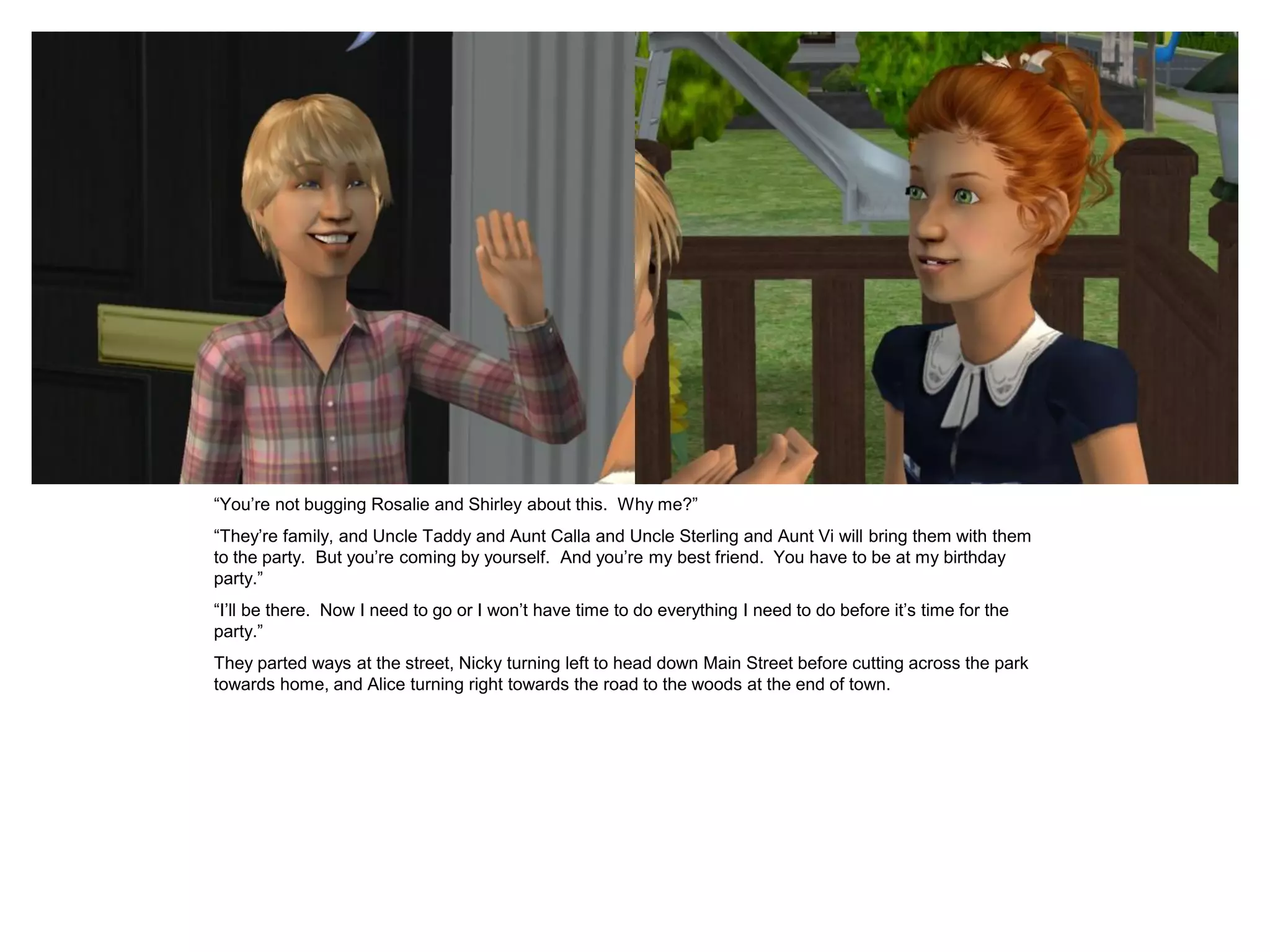 “You’re not bugging Rosalie and Shirley about this. Why me?”
“They’re family, and Uncle Taddy and Aunt Calla and Uncle Sterling and Aunt Vi will bring them with them
to the party. But you’re coming by yourself. And you’re my best friend. You have to be at my birthday
party.”
“I’ll be there. Now I need to go or I won’t have time to do everything I need to do before it’s time for the
party.”
They parted ways at the street, Nicky turning left to head down Main Street before cutting across the park
towards home, and Alice turning right towards the road to the woods at the end of town.
 