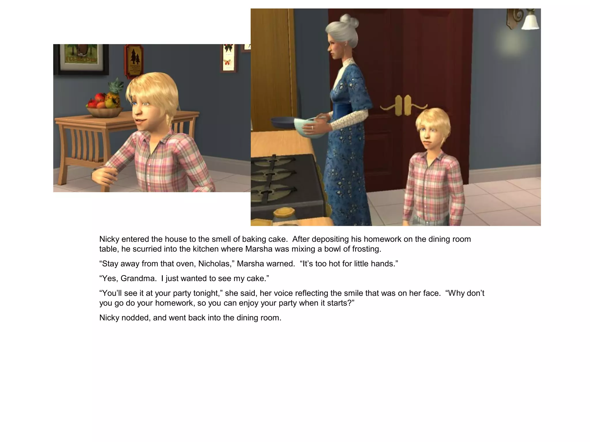 Nicky entered the house to the smell of baking cake. After depositing his homework on the dining room
table, he scurried into the kitchen where Marsha was mixing a bowl of frosting.
“Stay away from that oven, Nicholas,” Marsha warned. “It’s too hot for little hands.”
“Yes, Grandma. I just wanted to see my cake.”
“You’ll see it at your party tonight,” she said, her voice reflecting the smile that was on her face. “Why don’t
you go do your homework, so you can enjoy your party when it starts?”
Nicky nodded, and went back into the dining room.
 