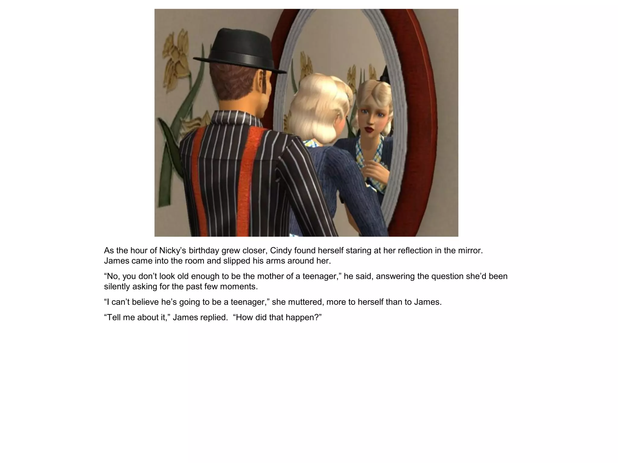 As the hour of Nicky’s birthday grew closer, Cindy found herself staring at her reflection in the mirror.
James came into the room and slipped his arms around her.
“No, you don’t look old enough to be the mother of a teenager,” he said, answering the question she’d been
silently asking for the past few moments.
“I can’t believe he’s going to be a teenager,” she muttered, more to herself than to James.
“Tell me about it,” James replied. “How did that happen?”
 