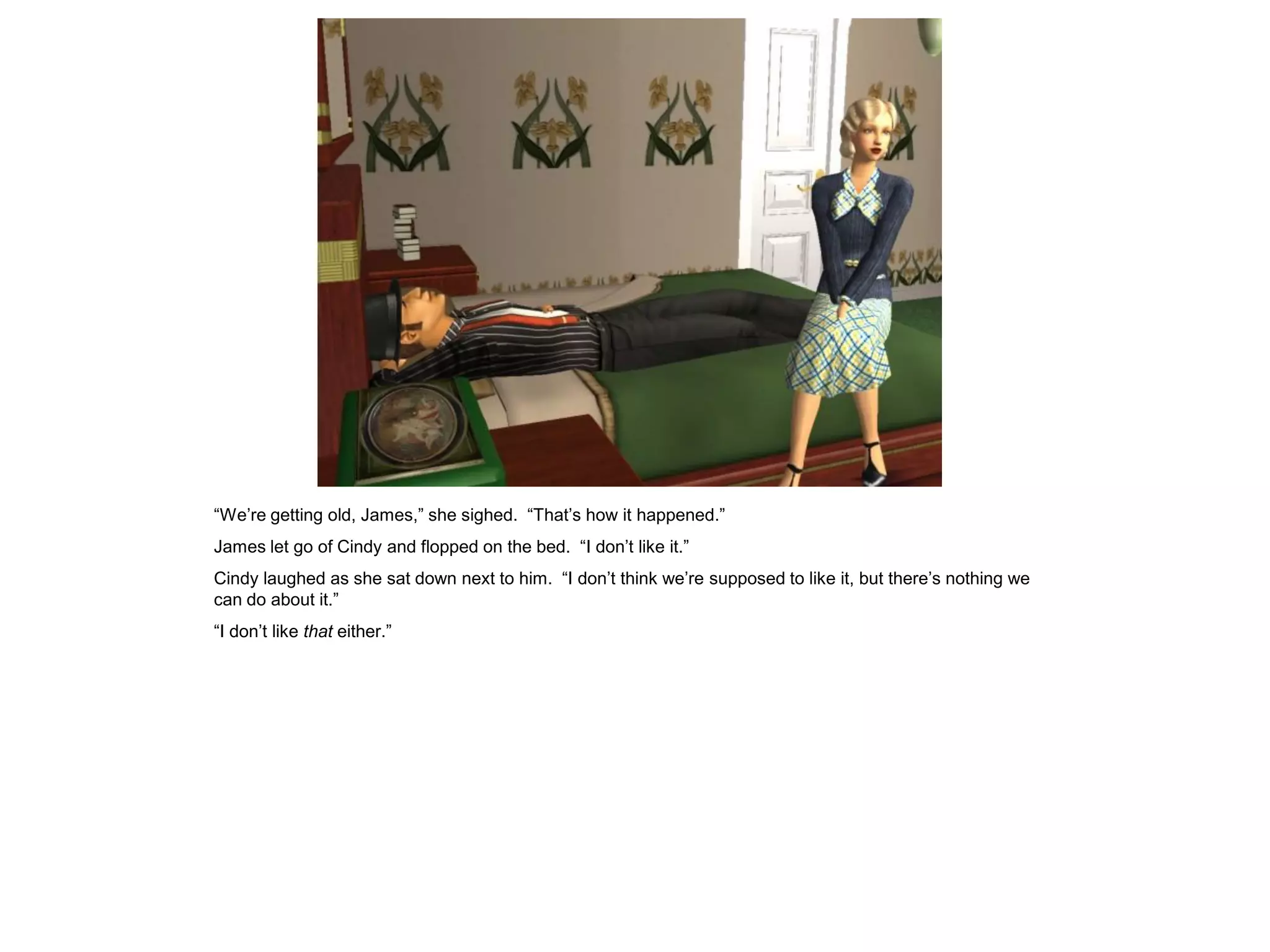 “We’re getting old, James,” she sighed. “That’s how it happened.”
James let go of Cindy and flopped on the bed. “I don’t like it.”
Cindy laughed as she sat down next to him. “I don’t think we’re supposed to like it, but there’s nothing we
can do about it.”
“I don’t like that either.”
 