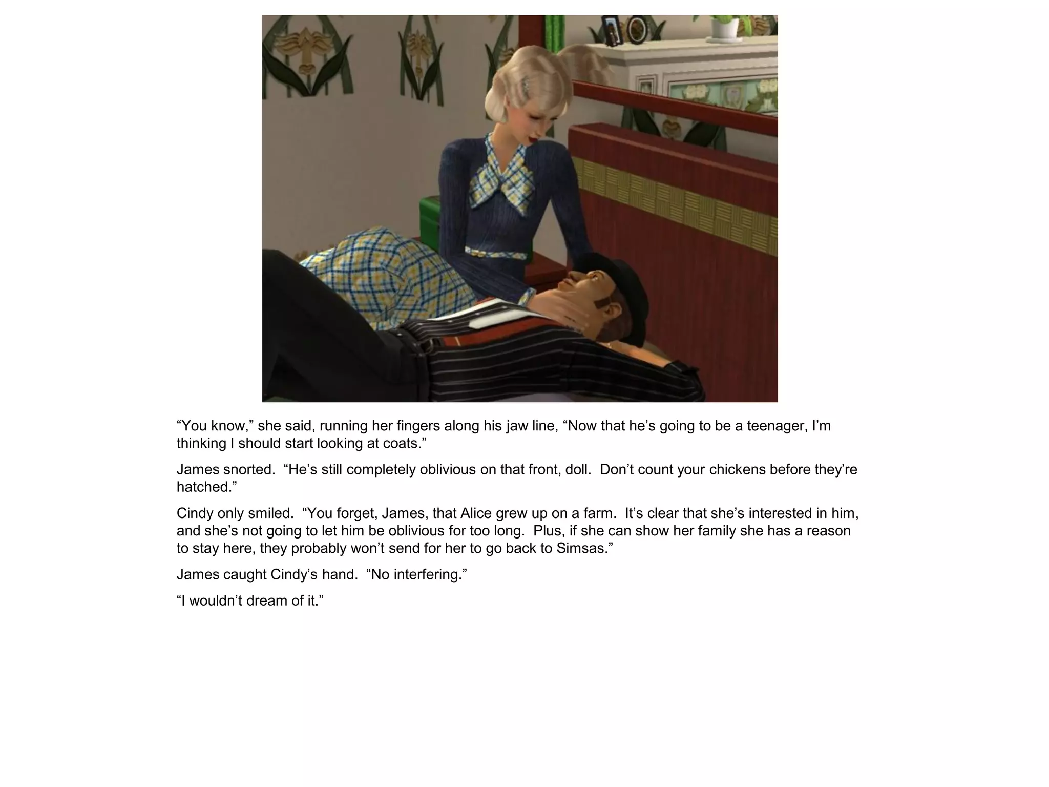 “You know,” she said, running her fingers along his jaw line, “Now that he’s going to be a teenager, I’m
thinking I should start looking at coats.”
James snorted. “He’s still completely oblivious on that front, doll. Don’t count your chickens before they’re
hatched.”
Cindy only smiled. “You forget, James, that Alice grew up on a farm. It’s clear that she’s interested in him,
and she’s not going to let him be oblivious for too long. Plus, if she can show her family she has a reason
to stay here, they probably won’t send for her to go back to Simsas.”
James caught Cindy’s hand. “No interfering.”
“I wouldn’t dream of it.”
 