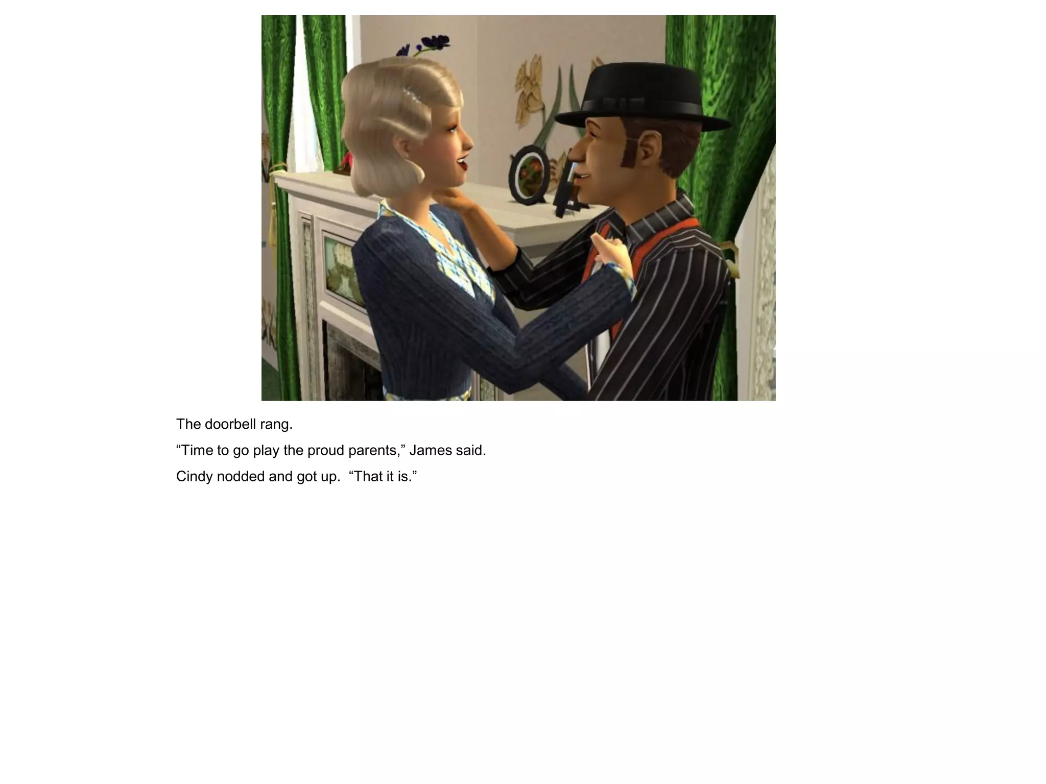 The doorbell rang.
“Time to go play the proud parents,” James said.
Cindy nodded and got up. “That it is.”
 
