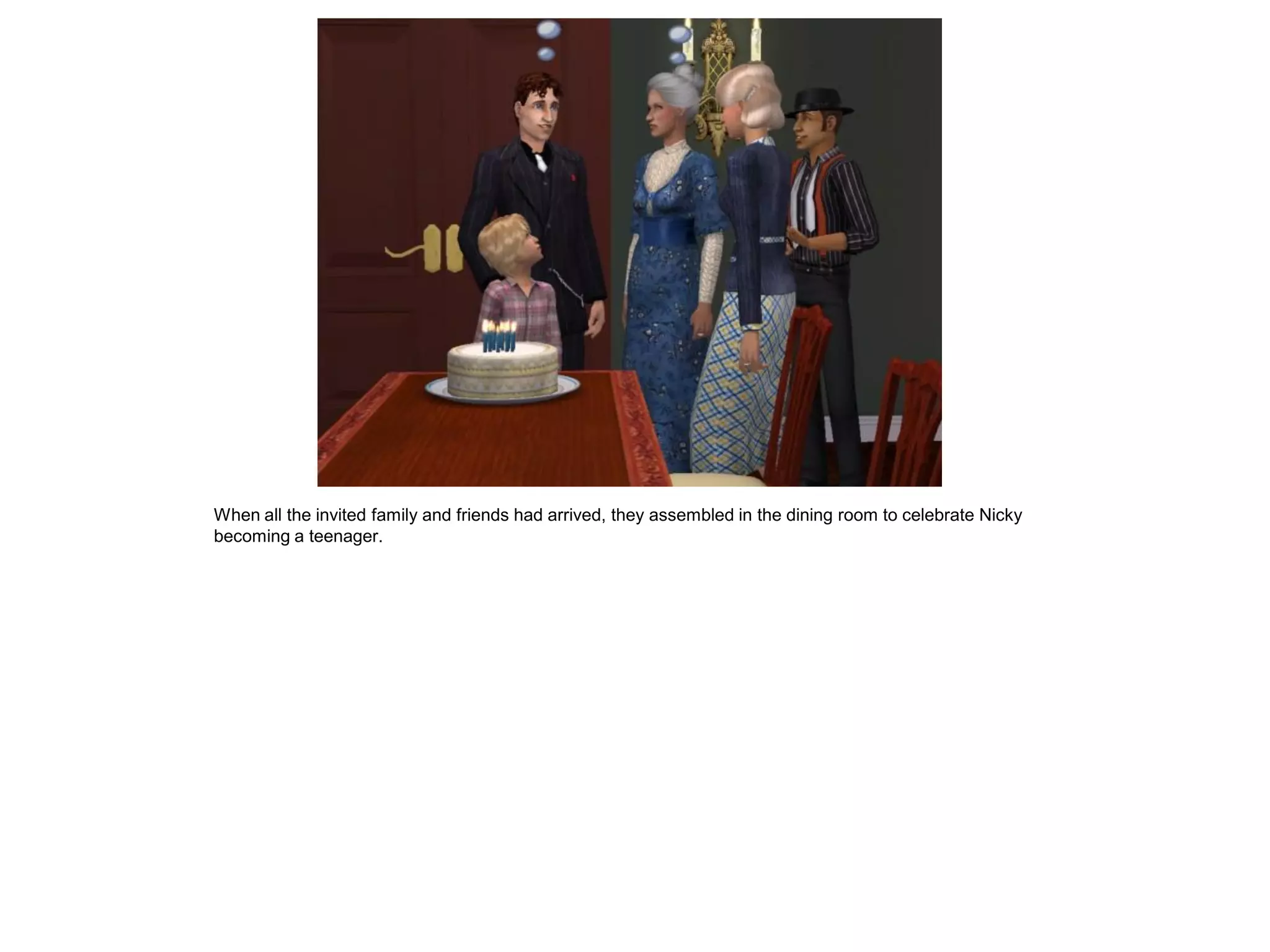 When all the invited family and friends had arrived, they assembled in the dining room to celebrate Nicky
becoming a teenager.
 