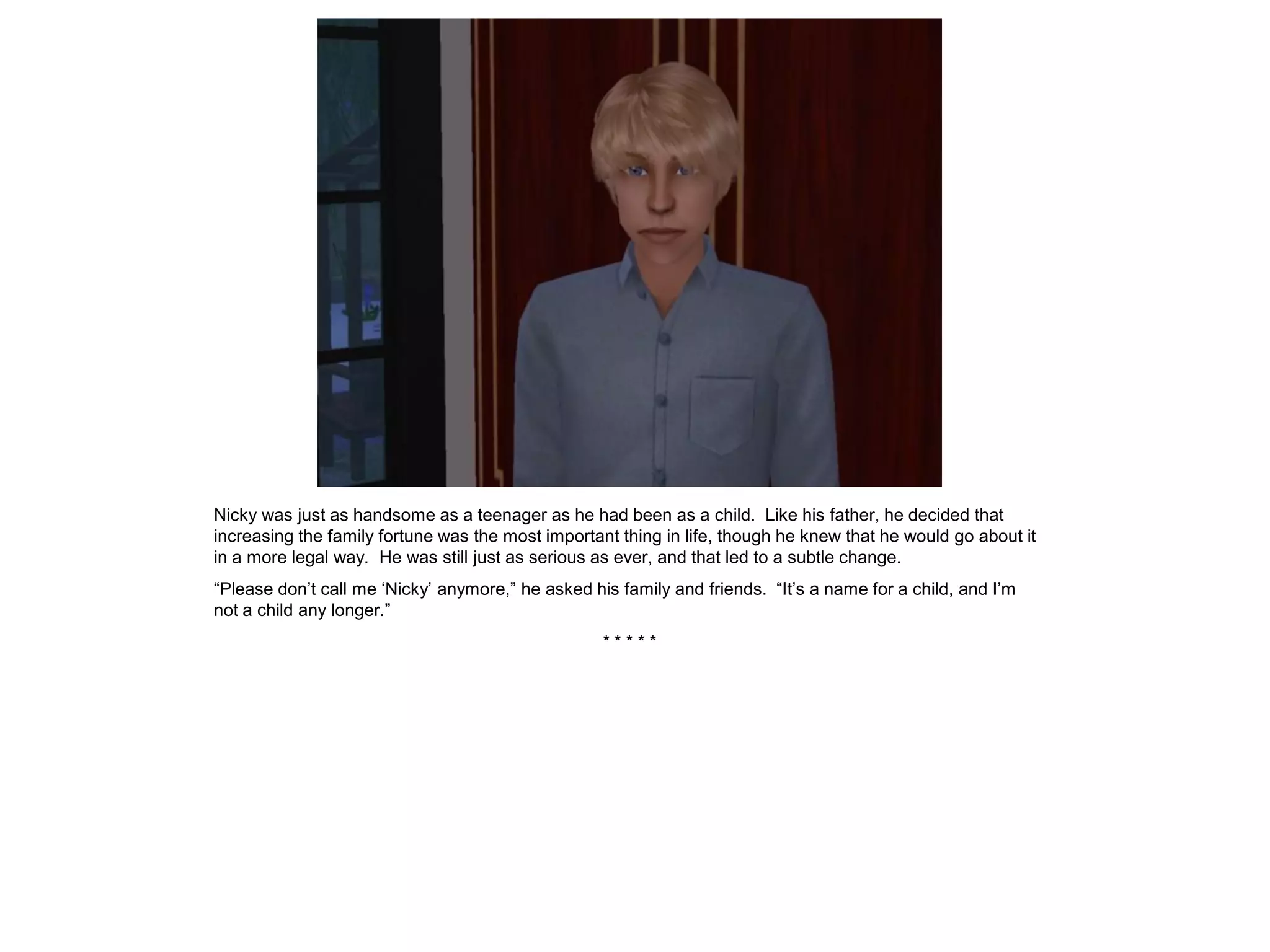 Nicky was just as handsome as a teenager as he had been as a child. Like his father, he decided that
increasing the family fortune was the most important thing in life, though he knew that he would go about it
in a more legal way. He was still just as serious as ever, and that led to a subtle change.
“Please don’t call me ‘Nicky’ anymore,” he asked his family and friends. “It’s a name for a child, and I’m
not a child any longer.”
                                                   *****
 