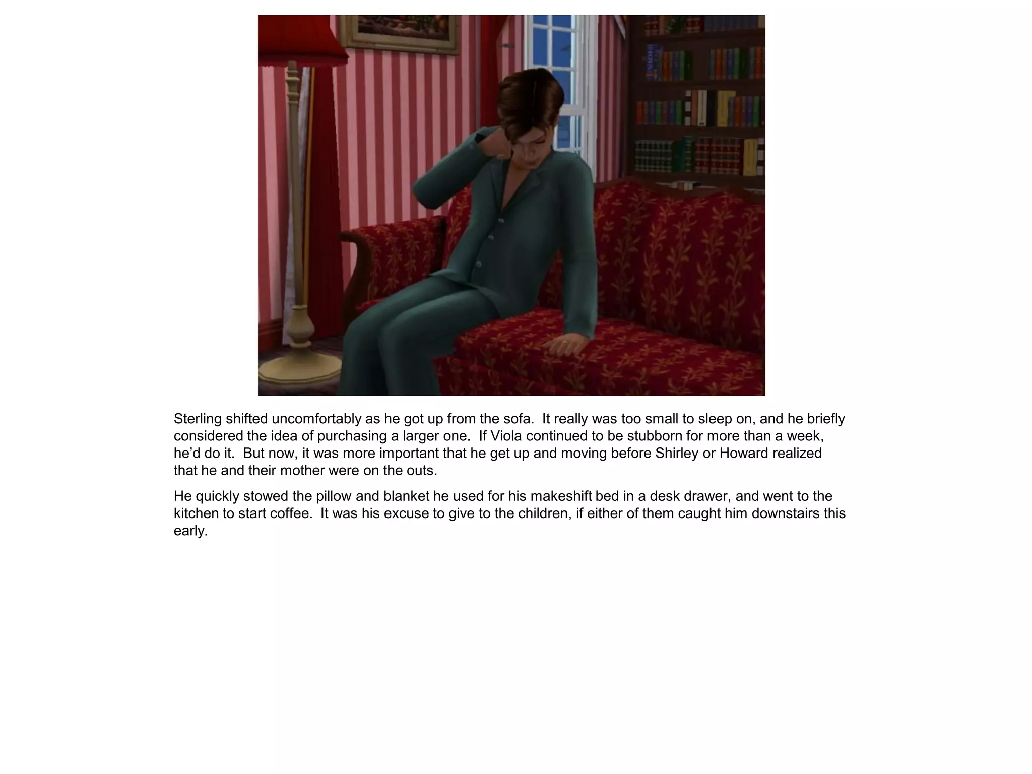 Sterling shifted uncomfortably as he got up from the sofa. It really was too small to sleep on, and he briefly
considered the idea of purchasing a larger one. If Viola continued to be stubborn for more than a week,
he’d do it. But now, it was more important that he get up and moving before Shirley or Howard realized
that he and their mother were on the outs.
He quickly stowed the pillow and blanket he used for his makeshift bed in a desk drawer, and went to the
kitchen to start coffee. It was his excuse to give to the children, if either of them caught him downstairs this
early.
 