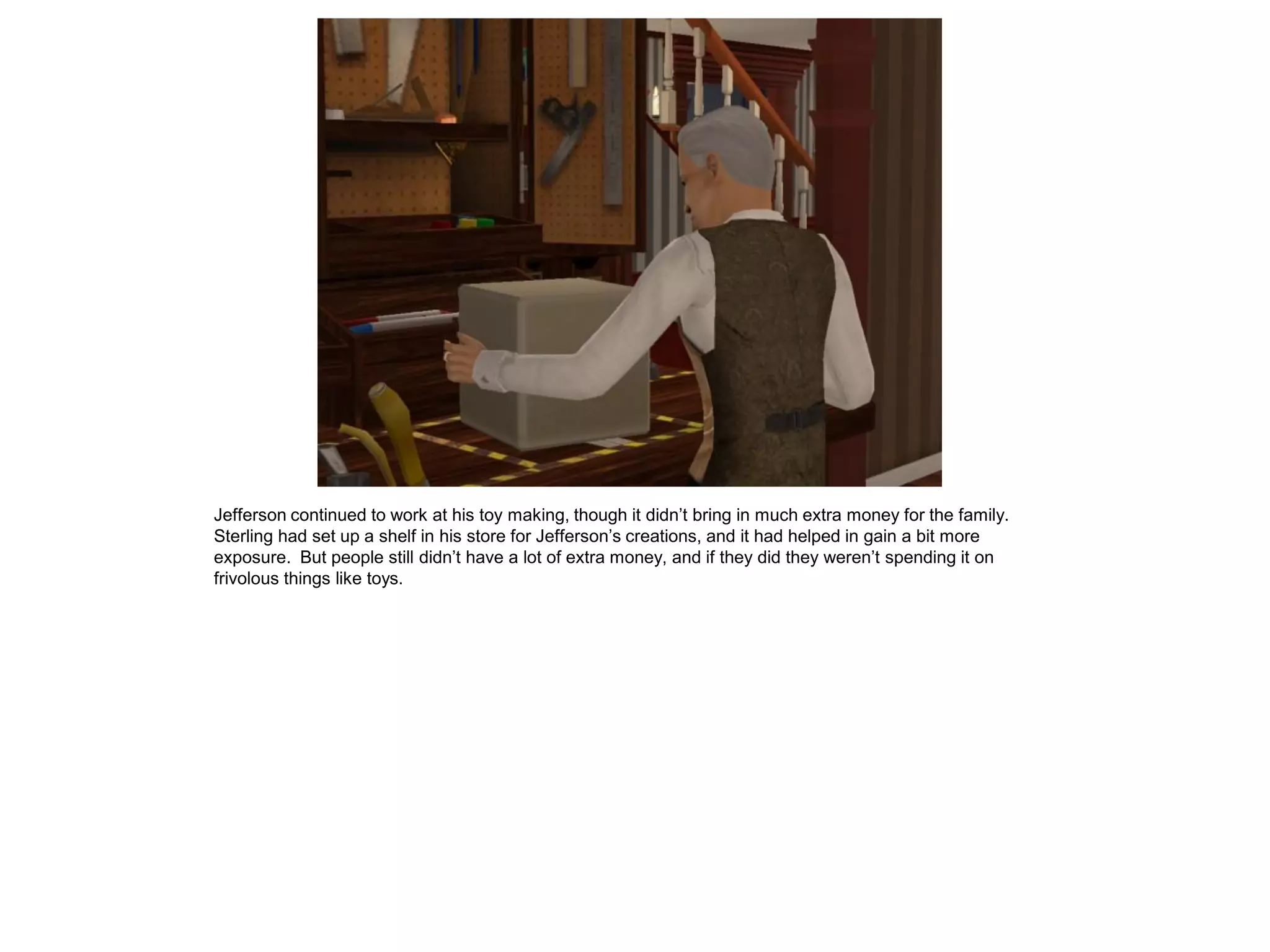 Jefferson continued to work at his toy making, though it didn’t bring in much extra money for the family.
Sterling had set up a shelf in his store for Jefferson’s creations, and it had helped in gain a bit more
exposure. But people still didn’t have a lot of extra money, and if they did they weren’t spending it on
frivolous things like toys.
 