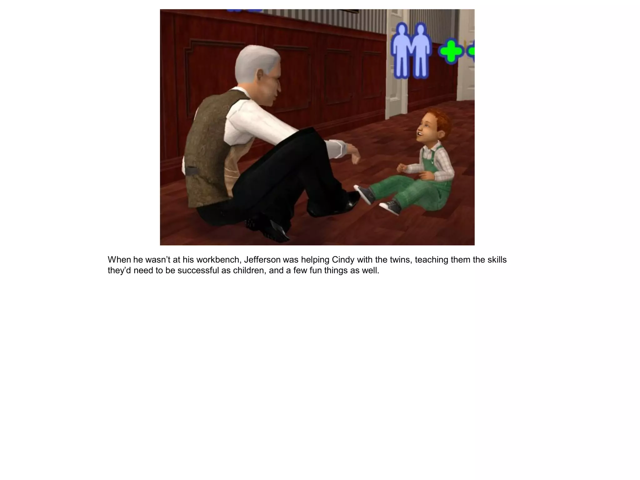 When he wasn’t at his workbench, Jefferson was helping Cindy with the twins, teaching them the skills
they’d need to be successful as children, and a few fun things as well.
 