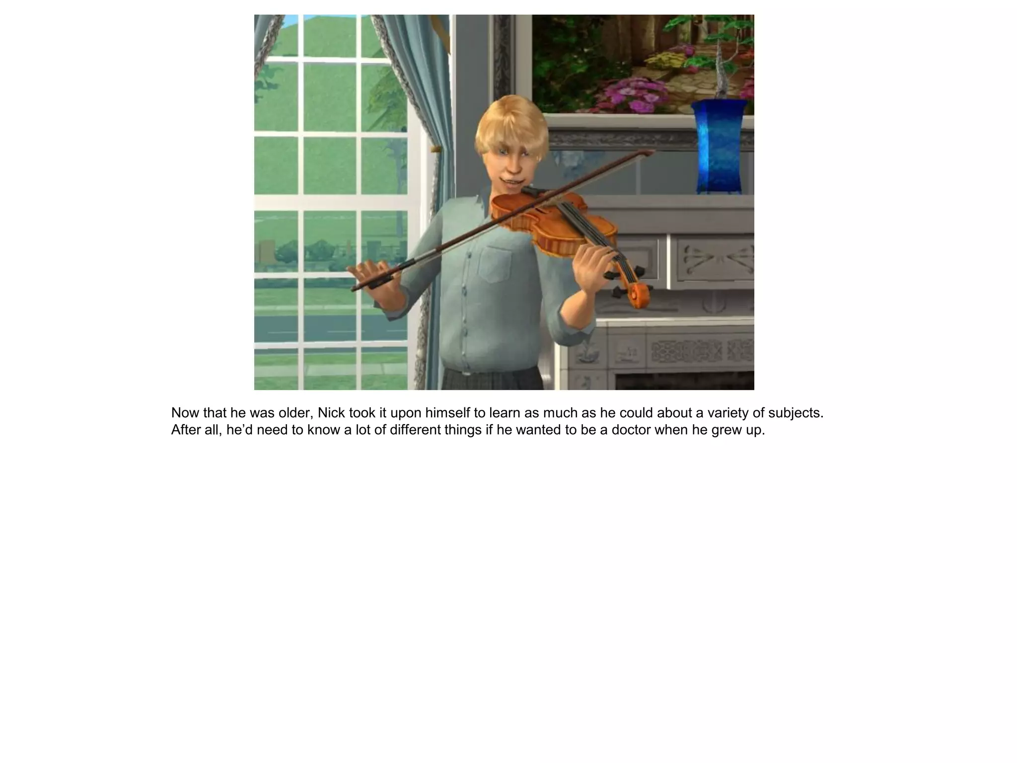 Now that he was older, Nick took it upon himself to learn as much as he could about a variety of subjects.
After all, he’d need to know a lot of different things if he wanted to be a doctor when he grew up.
 