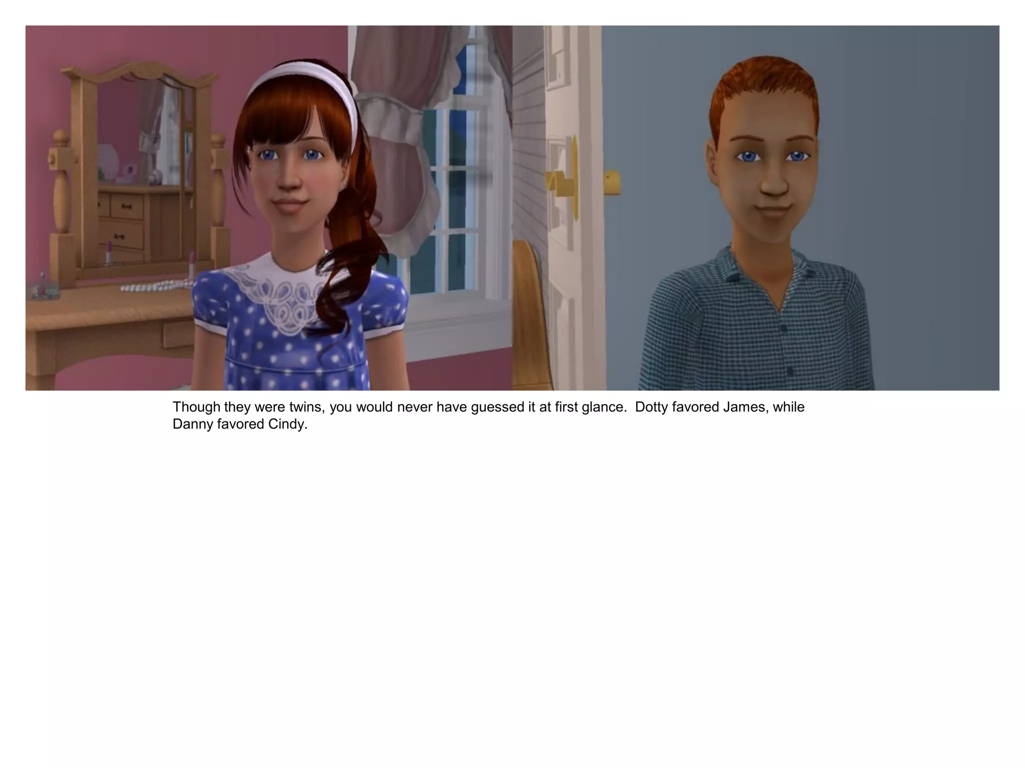 Though they were twins, you would never have guessed it at first glance. Dotty favored James, while
Danny favored Cindy.
 
