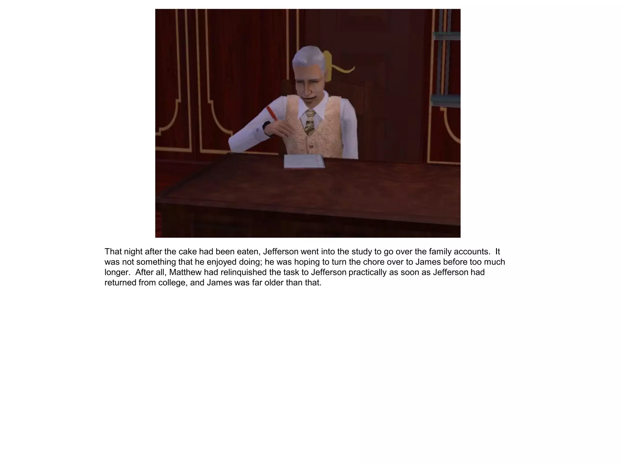 That night after the cake had been eaten, Jefferson went into the study to go over the family accounts. It
was not something that he enjoyed doing; he was hoping to turn the chore over to James before too much
longer. After all, Matthew had relinquished the task to Jefferson practically as soon as Jefferson had
returned from college, and James was far older than that.
 