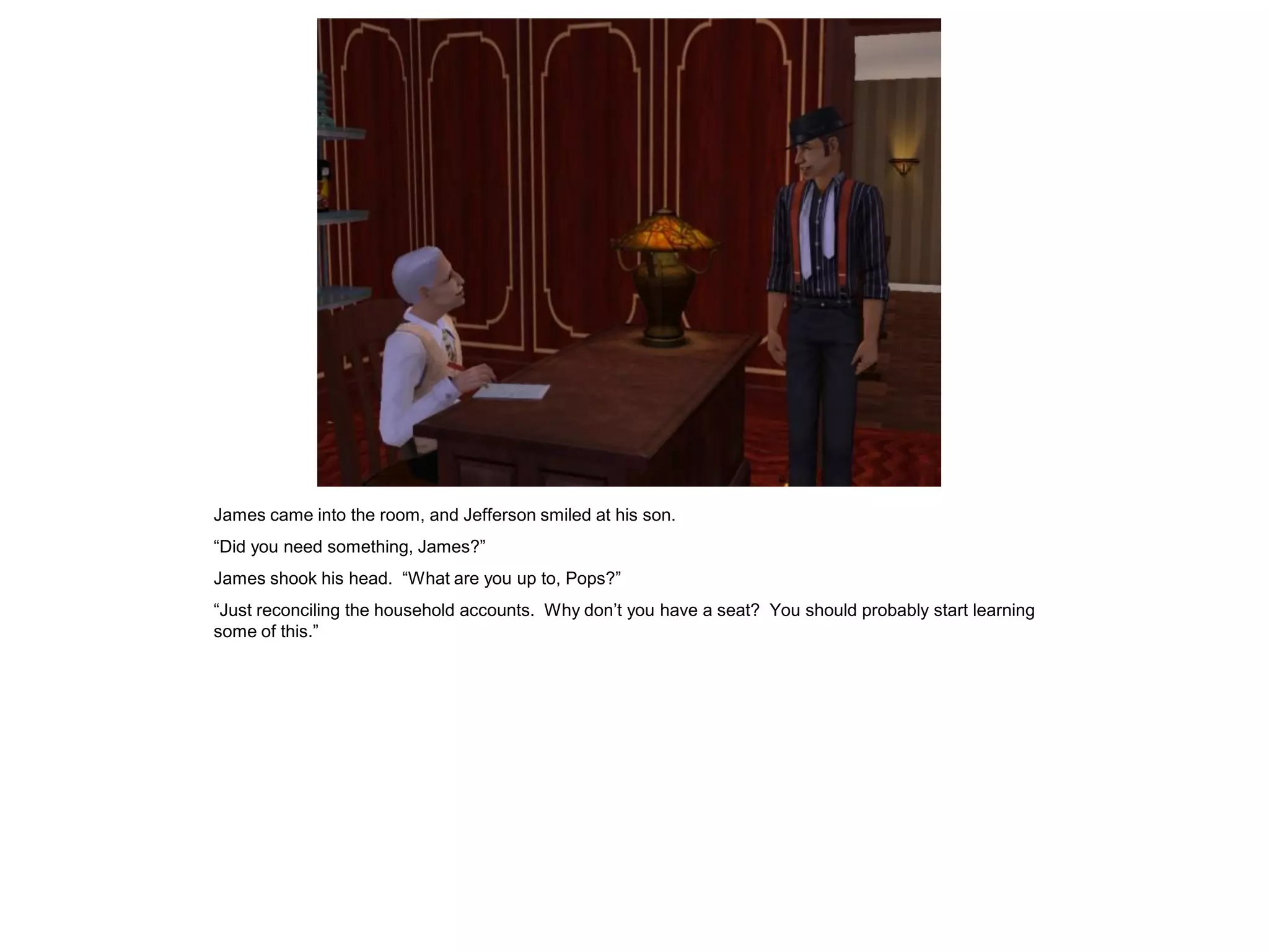 James came into the room, and Jefferson smiled at his son.
“Did you need something, James?”
James shook his head. “What are you up to, Pops?”
“Just reconciling the household accounts. Why don’t you have a seat? You should probably start learning
some of this.”
 