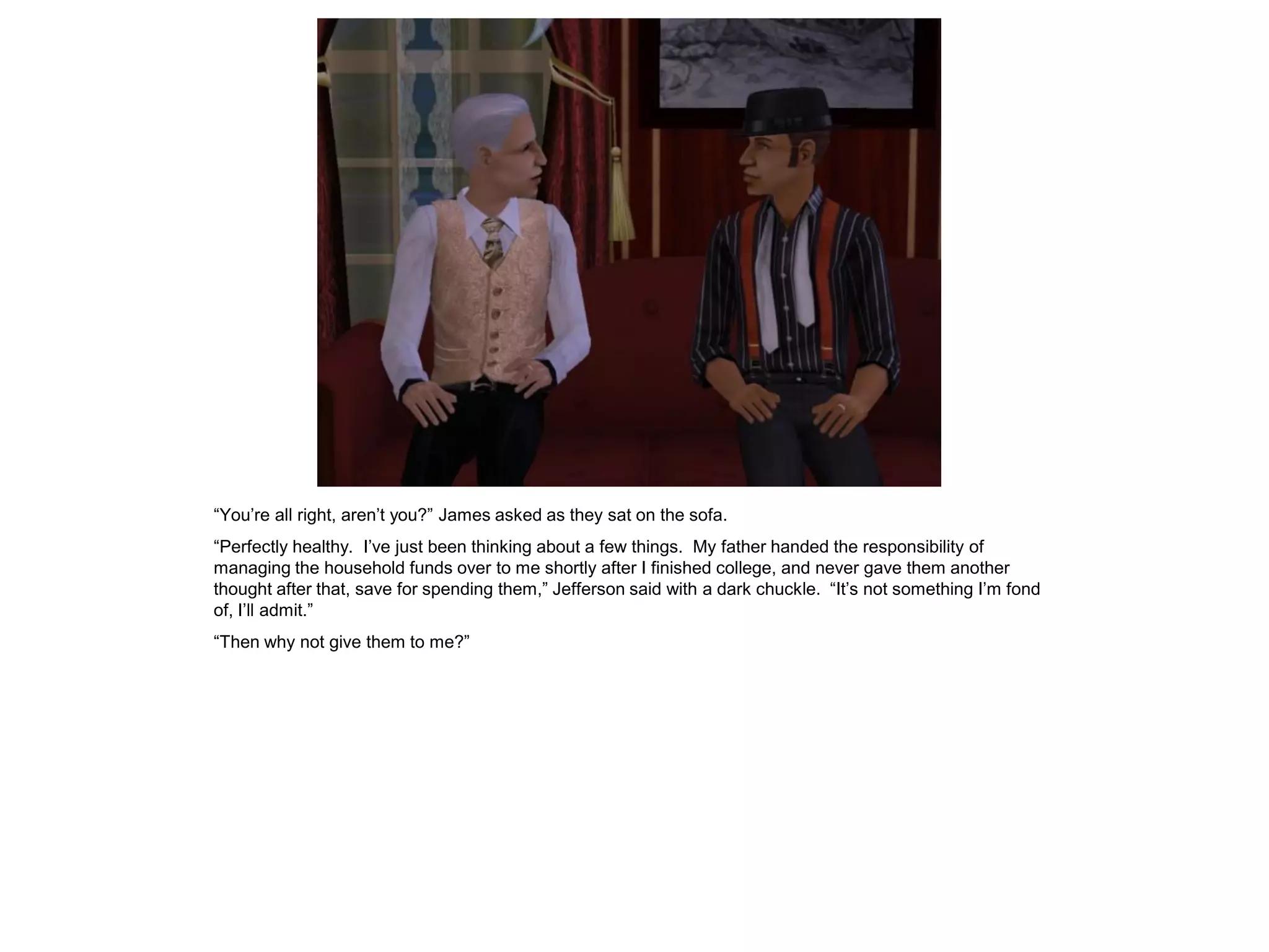 “You’re all right, aren’t you?” James asked as they sat on the sofa.
“Perfectly healthy. I’ve just been thinking about a few things. My father handed the responsibility of
managing the household funds over to me shortly after I finished college, and never gave them another
thought after that, save for spending them,” Jefferson said with a dark chuckle. “It’s not something I’m fond
of, I’ll admit.”
“Then why not give them to me?”
 