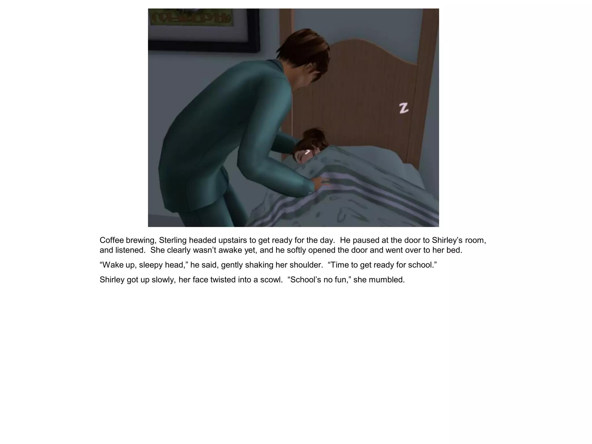 Coffee brewing, Sterling headed upstairs to get ready for the day. He paused at the door to Shirley’s room,
and listened. She clearly wasn’t awake yet, and he softly opened the door and went over to her bed.
“Wake up, sleepy head,” he said, gently shaking her shoulder. “Time to get ready for school.”
Shirley got up slowly, her face twisted into a scowl. “School’s no fun,” she mumbled.
 