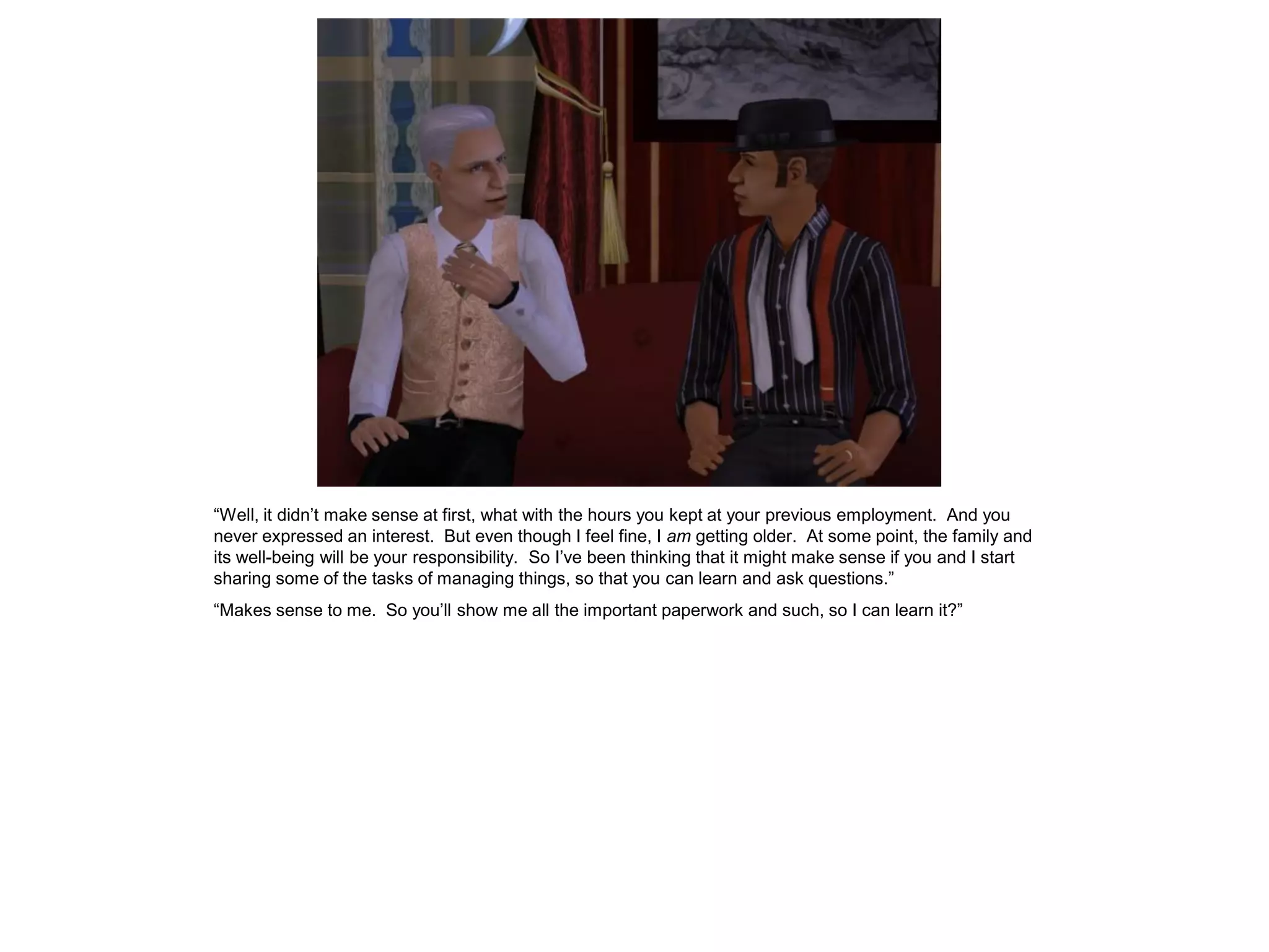“Well, it didn’t make sense at first, what with the hours you kept at your previous employment. And you
never expressed an interest. But even though I feel fine, I am getting older. At some point, the family and
its well-being will be your responsibility. So I’ve been thinking that it might make sense if you and I start
sharing some of the tasks of managing things, so that you can learn and ask questions.”
“Makes sense to me. So you’ll show me all the important paperwork and such, so I can learn it?”
 