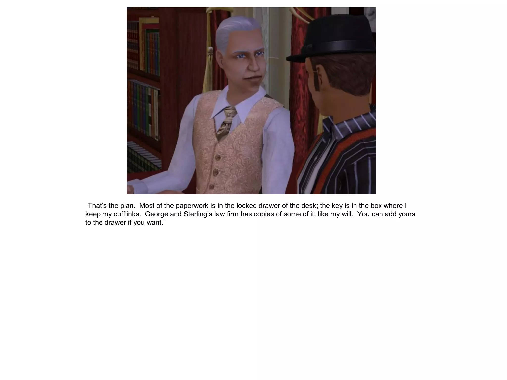 “That’s the plan. Most of the paperwork is in the locked drawer of the desk; the key is in the box where I
keep my cufflinks. George and Sterling’s law firm has copies of some of it, like my will. You can add yours
to the drawer if you want.”
 