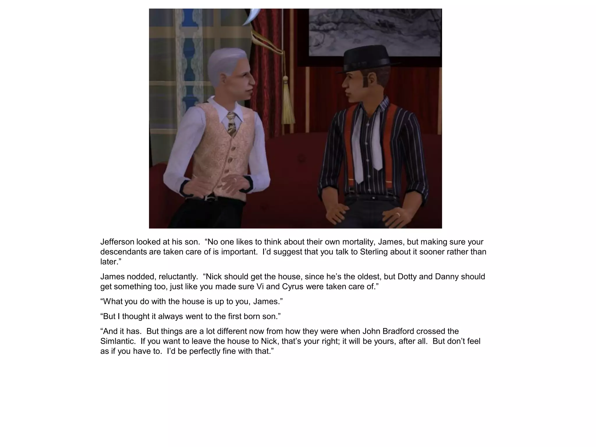Jefferson looked at his son. “No one likes to think about their own mortality, James, but making sure your
descendants are taken care of is important. I’d suggest that you talk to Sterling about it sooner rather than
later.”
James nodded, reluctantly. “Nick should get the house, since he’s the oldest, but Dotty and Danny should
get something too, just like you made sure Vi and Cyrus were taken care of.”
“What you do with the house is up to you, James.”
“But I thought it always went to the first born son.”
“And it has. But things are a lot different now from how they were when John Bradford crossed the
Simlantic. If you want to leave the house to Nick, that’s your right; it will be yours, after all. But don’t feel
as if you have to. I’d be perfectly fine with that.”
 