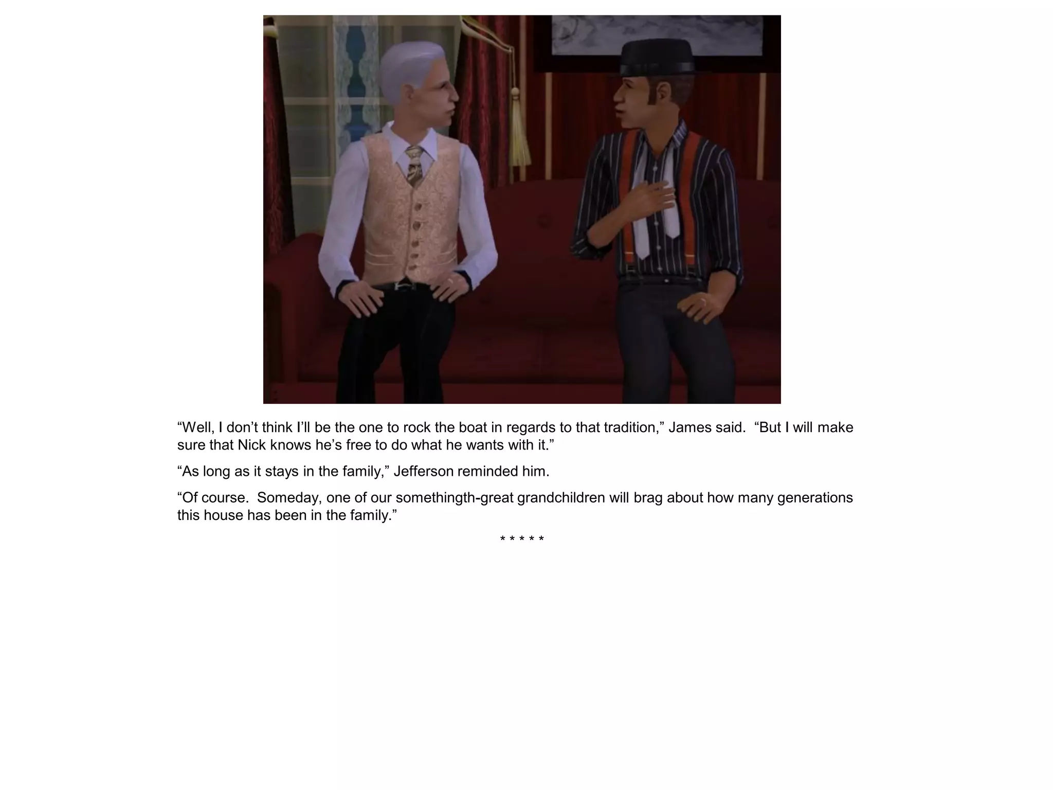 “Well, I don’t think I’ll be the one to rock the boat in regards to that tradition,” James said. “But I will make
sure that Nick knows he’s free to do what he wants with it.”
“As long as it stays in the family,” Jefferson reminded him.
“Of course. Someday, one of our somethingth-great grandchildren will brag about how many generations
this house has been in the family.”
                                                     *****
 