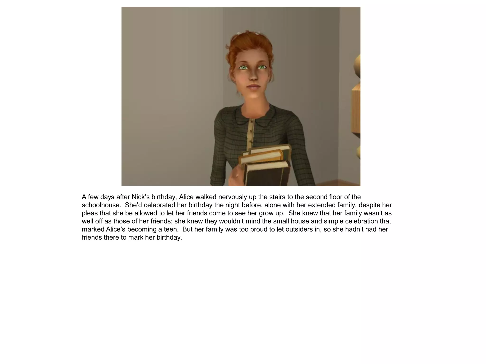 A few days after Nick’s birthday, Alice walked nervously up the stairs to the second floor of the
schoolhouse. She’d celebrated her birthday the night before, alone with her extended family, despite her
pleas that she be allowed to let her friends come to see her grow up. She knew that her family wasn’t as
well off as those of her friends; she knew they wouldn’t mind the small house and simple celebration that
marked Alice’s becoming a teen. But her family was too proud to let outsiders in, so she hadn’t had her
friends there to mark her birthday.
 