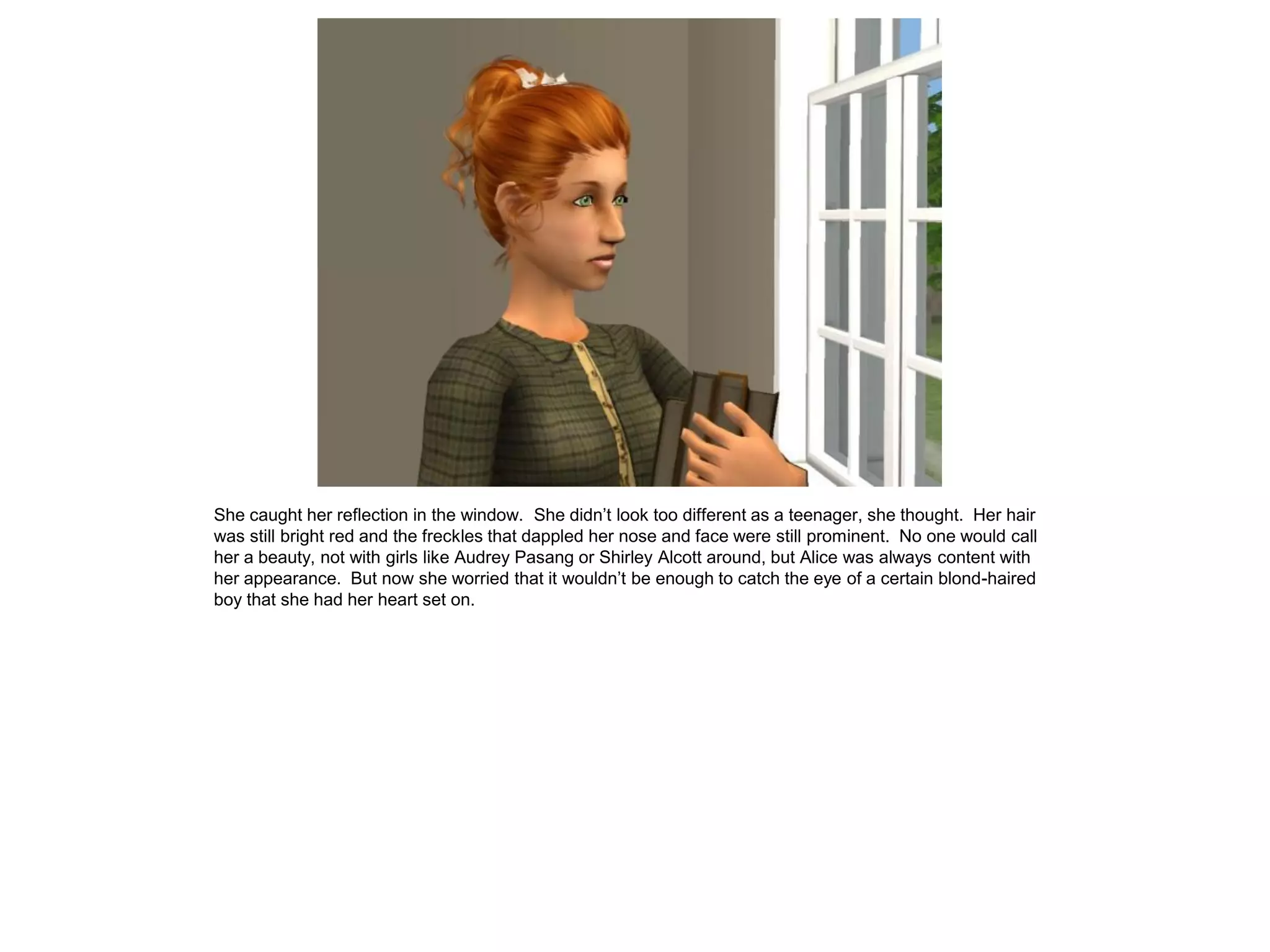 She caught her reflection in the window. She didn’t look too different as a teenager, she thought. Her hair
was still bright red and the freckles that dappled her nose and face were still prominent. No one would call
her a beauty, not with girls like Audrey Pasang or Shirley Alcott around, but Alice was always content with
her appearance. But now she worried that it wouldn’t be enough to catch the eye of a certain blond-haired
boy that she had her heart set on.
 