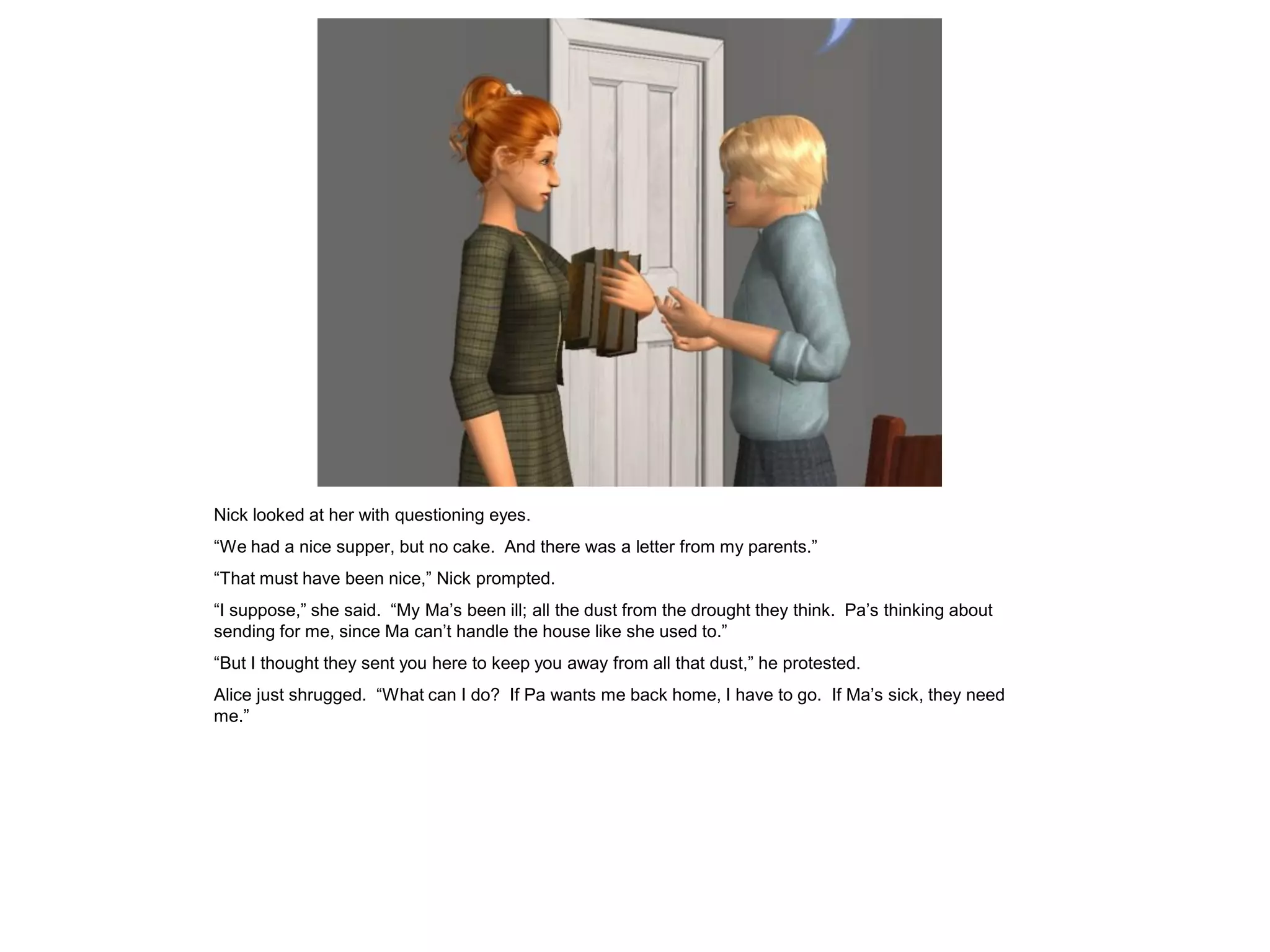 Nick looked at her with questioning eyes.
“We had a nice supper, but no cake. And there was a letter from my parents.”
“That must have been nice,” Nick prompted.
“I suppose,” she said. “My Ma’s been ill; all the dust from the drought they think. Pa’s thinking about
sending for me, since Ma can’t handle the house like she used to.”
“But I thought they sent you here to keep you away from all that dust,” he protested.
Alice just shrugged. “What can I do? If Pa wants me back home, I have to go. If Ma’s sick, they need
me.”
 