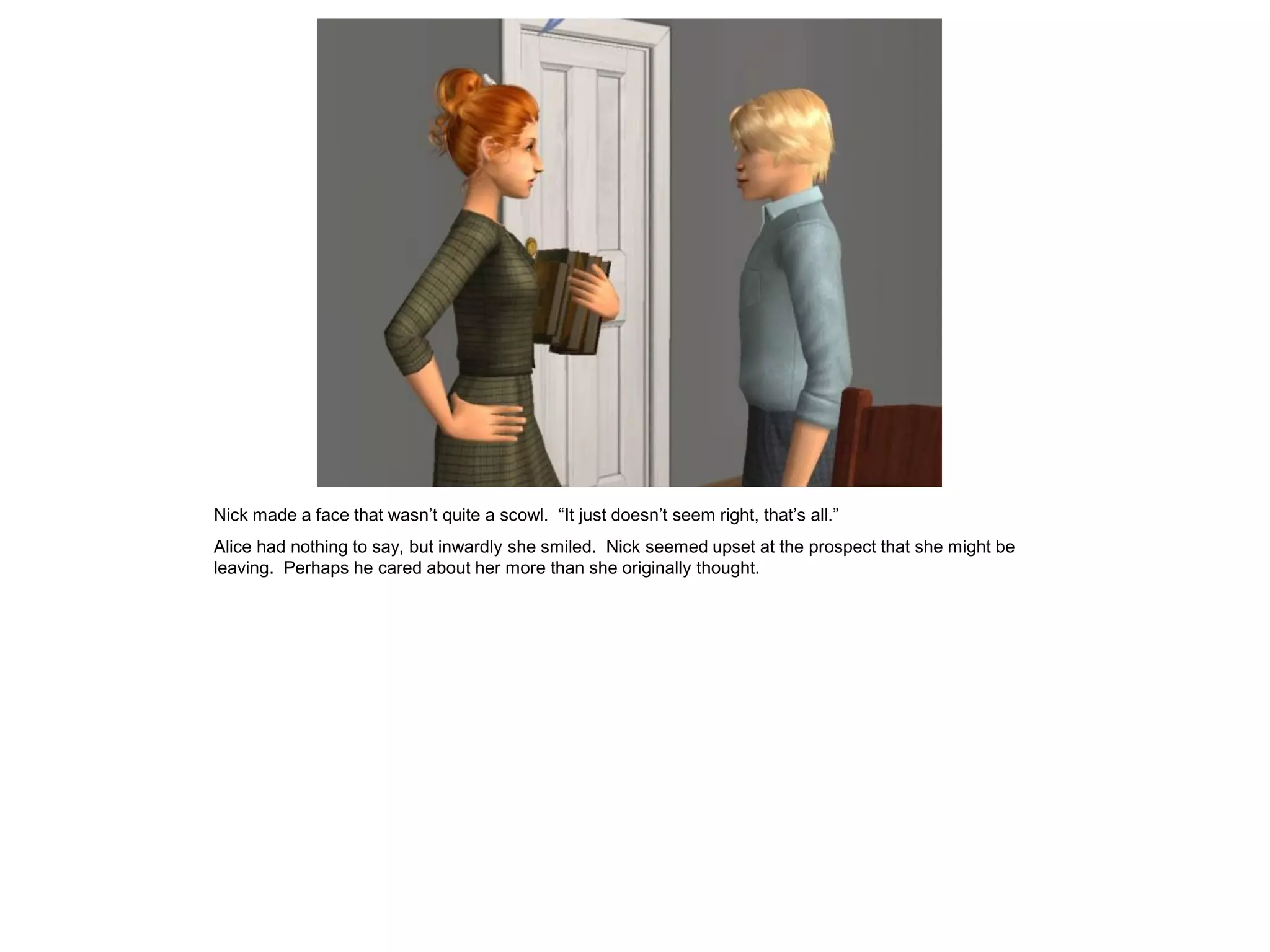 Nick made a face that wasn’t quite a scowl. “It just doesn’t seem right, that’s all.”
Alice had nothing to say, but inwardly she smiled. Nick seemed upset at the prospect that she might be
leaving. Perhaps he cared about her more than she originally thought.
 