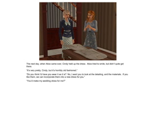 The next day, when Alice came over, Cindy held up the dress. Alice tried to smile, but didn’t quite get
there.
“It’s very pretty, Cindy, but it’s horribly old fashioned.”
“Do you think I’d have you wear it as it is? No, I want you to look at the detailing, and the materials. If you
like them, we can incorporate them into a new dress for you.”
“You’d make my wedding dress for me?”
 