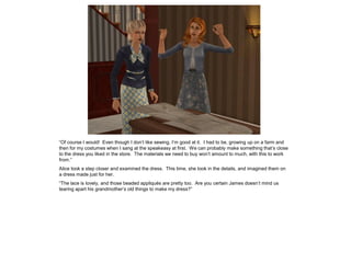 “Of course I would! Even though I don’t like sewing, I’m good at it. I had to be, growing up on a farm and
then for my costumes when I sang at the speakeasy at first. We can probably make something that’s close
to the dress you liked in the store. The materials we need to buy won’t amount to much, with this to work
from.”
Alice took a step closer and examined the dress. This time, she took in the details, and imagined them on
a dress made just for her.
“The lace is lovely, and those beaded appliqués are pretty too. Are you certain James doesn’t mind us
tearing apart his grandmother’s old things to make my dress?”
 